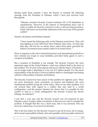 Reshaping Foreign Policy; Copyright © www.bhutto.org 241
Having made these remarks, I have the honour to transmit the following
message from the President of Pakistan, which I have just received from
Rawalpindi.
“Pakistan considers Security Council resolution 211 of 20 September as
unsatisfactory. However, in the interest of international peace and in
order to enable the Security Council to evolve a self-executing procedure,
which will lead to an honorable settlement of the root cause of the present
conflict”-
Namely, the Jammu and Kashmir dispute-
“I have issued the following order to the Pakistan armed forces. They will
stop fighting as from 1205 hours West Pakistan time today. As from that
time they will not fire on enemy forces unless fired upon, provided the
Indian Government issues similar orders to its armed forces...”
Thus, in response to the call of international peace and international goodwill we
have ordered our troops to cease hostilities, provided India agrees to such a
cessation of hostilities.
But a cessation of hostilities is not enough. The Security Council—the most
important organ of the United Nations—must now address itself to the heart of
the problem. For 18 years it has played and toyed with the future of Kashmir. It
can no longer make a plaything or a toy out of 5 million people. It is the moral
responsibility of the Security Council to address itself to a meaningful and lasting
solution of the problem of Jammu and Kashmir.
The Security Council has been seized of this problem for eighteen years. There
are more documents, more resolutions on Jammu and Kashmir—the most
fundamental problem facing the world today—than on any other problem. Is it
not ironical that, with regard to a conflict that may lead to a world
conflagration—and the present situation has shown that it is possible for this
conflict to lead to a world conflagration—the Security Council has shown
lethargy, its indolence?
I was here a year ago, and the Security Council was not prepared to give
Pakistan a piece of paper called a resolution. It did not even want to consider the
problem. It thought that this was a dead issue, that it was dormant. This can
never be a dead issue; it can never be dormant.
This is the last chance for the Security Council to put all its force, all its energy,
all its moral responsibility behind a fair and equitable and honourable solution of
 