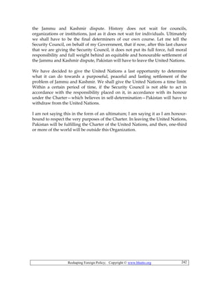 Reshaping Foreign Policy; Copyright © www.bhutto.org 242
the Jammu and Kashmir dispute. History does not wait for councils,
organizations or institutions, just as it does not wait for individuals. Ultimately
we shall have to be the final determiners of our own course. Let me tell the
Security Council, on behalf of my Government, that if now, after this last chance
that we are giving the Security Council, it does not put its full force, full moral
responsibility and full weight behind an equitable and honourable settlement of
the Jammu and Kashmir dispute, Pakistan will have to leave the United Nations.
We have decided to give the United Nations a last opportunity to determine
what it can do towards a purposeful, peaceful and lasting settlement of the
problem of Jammu and Kashmir. We shall give the United Nations a time limit.
Within a certain period of time, if the Security Council is not able to act in
accordance with the responsibility placed on it, in accordance with its honour
under the Charter—which believes in self-determination—Pakistan will have to
withdraw from the United Nations.
I am not saying this in the form of an ultimatum; I am saying it as I am honour-
bound to respect the very purposes of the Charter. In leaving the United Nations,
Pakistan will be fulfilling the Charter of the United Nations, and then, one-third
or more of the world will be outside this Organization.
 