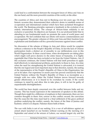 Reshaping Foreign Policy; Copyright © www.bhutto.org 244
could lead to a confrontation between the resurgent forces of Africa and Asia on
the one hand, and the more powerful countries of the world, on the other.
The countries of Africa and Asia met in Bandung over ten years ago. On that
historic occasion they demonstrated their collective desire to establish norms of
co-operation and international conduct which have been acclaimed throughout
the world. The Bandung principles represent a landmark in the evolution of an
orderly international society. The concept of African-Asian solidarity is not
exclusive or parochial. Its objectives are humane. It is our profound belief that in
attending to our fundamental needs we promote the cause of world peace and
co-operation. We feel confident that our efforts will receive commendations and
encouragement. The greater cohesion of Africa and Asia and their freedom from
exploitation and domination will be a powerful insurance against future conflict.
No discussion of the scheme of things in Asia and Africa would be complete
without a reference to the People’s Republic of China. In fact the lack of Chinese
participation lends a distinct air of unreality to our deliberations even in this
World Organization. In these crucial times, when developments are taking place
which might well prove decisive to the entire future of humanity, it is highly
regrettable that China has been excluded so far from the United Nations ; but, if
this exclusion continues, the United Nations will find itself powerless to apply
itself effectively to international problems, particularly to those in Asia. At a time
when the need for strengthening the United Nations is advocated, it is ironical
that the one logical and most important step in that direction, namely, the seating
of the representative of the People’s Republic of China in this Organization, has
yet to be taken. Our experience in recent years has proved conclusively that the
United Nations without the People’s Republic of China is as incomplete as a
triangle with two sides. Either the United Nations moves forward towards
greater effectiveness or it is bound to be overtaken by events. If the world
continues to stand by and allow this to take place, it will in fact be guilty of
unpardonable shortsightedness.
The world has been deeply concerned over the conflict between India and my
country. This has found expression in the statements of speakers in this debate.
Though there might be a difference of emphasis in their statements, there are two
common thoughts in them: first, sorrow at this conflict; second, the conviction
that the cease-fire this time must lead to a final settlement of the grave political
problem underlying the conflict, namely, the future of the State of Jammu and
Kashmir, which is in dispute. Pakistan shares both of them.
The war with India is not of our seeking. It is a war of self-defence against an
armed attack launched on our borders without warning on the morning of 6
September and aimed at the seizure of Lahore, our second largest city and the
 