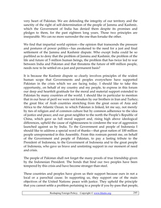 Reshaping Foreign Policy; Copyright © www.bhutto.org 245
very heart of Pakistan. We are defending the integrity of our territory and the
sanctity of the right of self-determination of the people of Jammu and Kashmir,
which the Government of India has denied them despite its promises and
pledges to them, for the past eighteen long years. Those two principles are
inseparable. We can no more surrender the one than forsake the other.
We find that impartial world opinion—the opinion that transcends the pressure
and postures of power politics—has awakened to the need for a just and final
settlement of the Jammu and Kashmir dispute. Who except India could be so
purblind as to deny that the problem of Jammu and Kashmir, the problem of the
life and future of 5 million human beings, the problem that has twice led to war
between India and Pakistan and that threatens the future of 600 million people,
needs now to be settled on a just and permanent basis?
It is because the Kashmir dispute so clearly involves principles of the widest
human scope that Governments and peoples everywhere have supported
Pakistan in the crisis which we are facing today. I should like to take this
opportunity, on behalf of my country and my people, to express in this forum
our deep and heartfelt gratitude for the moral and material support extended to
Pakistan by many countries of the world. 1 should like in particular to mention
that in our hour of peril we were not forsaken by our brothers in Iran and Turkey;
the great bloc of Arab countries stretching from the great ocean of Asia and
Africa to the Atlantic Ocean. to which Pakistan is linked, let me say, not merely
by ties of religion and of common culture but by common adherence to the idea
of justice and peace; and our great neighbor to the north the People’s Republic of
China, which gave us full moral support and, rising high above ideological
differences, upheld the cause of righteousness to condemn the war of aggression
launched against us by India. To the Government and people of Indonesia I
should like to address a special word of thanks—that great nation of 100 million
people unrepresented in this Assembly. From this rostrum permit me, on behalf
of the Government and people of Pakistan, to pay a lasting tribute to the
President of Indonesia, to the Government of Indonesia and to the great people
of Indonesia, who gave us brave and unstinting support in our moment of need
and crisis.
The people of Pakistan shall not forget the many proofs of true friendship given
by the Indonesian President. The bonds that bind our two peoples have been
tempered by this crisis and have become stronger than steel.
These countries and peoples have given us their support because ours in not a
local or a parochial cause. In supporting us, they support one of the main
objectives of the United Nations: peace with justice. They uphold the principle
that you cannot settle a problem pertaining to a people if you by-pass that people,
 
