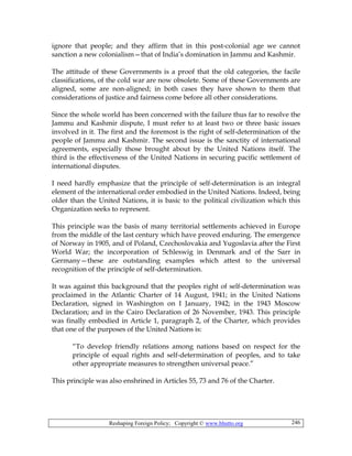 Reshaping Foreign Policy; Copyright © www.bhutto.org 246
ignore that people; and they affirm that in this post-colonial age we cannot
sanction a new colonialism—that of India’s domination in Jammu and Kashmir.
The attitude of these Governments is a proof that the old categories, the facile
classifications, of the cold war are now obsolete. Some of these Governments are
aligned, some are non-aligned; in both cases they have shown to them that
considerations of justice and fairness come before all other considerations.
Since the whole world has been concerned with the failure thus far to resolve the
Jammu and Kashmir dispute, I must refer to at least two or three basic issues
involved in it. The first and the foremost is the right of self-determination of the
people of Jammu and Kashmir. The second issue is the sanctity of international
agreements, especially those brought about by the United Nations itself. The
third is the effectiveness of the United Nations in securing pacific settlement of
international disputes.
I need hardly emphasize that the principle of self-determination is an integral
element of the international order embodied in the United Nations. Indeed, being
older than the United Nations, it is basic to the political civilization which this
Organization seeks to represent.
This principle was the basis of many territorial settlements achieved in Europe
from the middle of the last century which have proved enduring. The emergence
of Norway in 1905, and of Poland, Czechoslovakia and Yugoslavia after the First
World War; the incorporation of Schleswig in Denmark and of the Sarr in
Germany—these are outstanding examples which attest to the universal
recognition of the principle of self-determination.
It was against this background that the peoples right of self-determination was
proclaimed in the Atlantic Charter of 14 August, 1941; in the United Nations
Declaration, signed in Washington on I January, 1942; in the 1943 Moscow
Declaration; and in the Cairo Declaration of 26 November, 1943. This principle
was finally embodied in Article 1, paragraph 2, of the Charter, which provides
that one of the purposes of the United Nations is:
“To develop friendly relations among nations based on respect for the
principle of equal rights and self-determination of peoples, and to take
other appropriate measures to strengthen universal peace.”
This principle was also enshrined in Articles 55, 73 and 76 of the Charter.
 