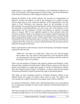 Reshaping Foreign Policy; Copyright © www.bhutto.org 247
Furthermore, it was upheld in the Declaration of the Bandung Conference of
1955, in the Charter of the Organization of African Unity, and in the Declaration
of the Second Conference of Non-Aligned Countries in 1964.
During the lifetime of the United Nations, the accession to independence of
Morocco, Tunisia and Algeria, as well as the emergence of a number of other
African states that are now respected members of this Organization, from the
status of Trust Territories was expressly based on the principles of self-
determination, on ascertaining and respecting the wishes of the peoples involved.
The principle of self-determination was also at the root of the partition of the
subcontinent and the emergence of India and Pakistan as separate sovereign
states in August, 1947. It was explicitly applied to those princely states the
accession of which to India or to Pakistan was in dispute. Indeed referring to the
Jammu and Kashmir dispute, Prime Minister Jawaharlal Nehru of India himself
acknowledged this principle clearly on 2 November, 1947, in the following words:
“And let me make it clear that it has been our policy all along that where there is
a dispute about the accession of a state to either Dominion, the accession must be
made by the people of that state.”
India’s representative in the Security Council on the Jammu and Kashmir dispute
repeated it when he said:
“When he”—the ruler of a small state—”takes one view and his people
take another view, the wishes of the people have to be ascertained. When
so ascertained the ruler has to take action in accordance with the verdict of
the people. That is our position.”
This is also the position of Pakistan with regard to Jammu and Kashmir. It only
demands that a plebiscite be held under United Nations auspices in the State of
Jammu and Kashmir to enable those people to decide for themselves whether
their state should accede to India or to Pakistan : in other words, that the people
of Jammu and Kashmir should be granted the right of self-determination.
This right was first recognised clearly by President Woodrow Wilson in his
address before the League To Enforce Peace when he said: “We believe that
every people has a right to choose the sovereignty under which it shall live.”
In a speech on 24 January, 1918, he said: “Self-determination is not a mere phrase;
it is an imperative principle of action which statesmen will henceforth ignore at
their peril.”
That this principle has not been confined to one political system or philosophy is
pointedly brought home to us by the first official pronouncement of the Soviet
 
