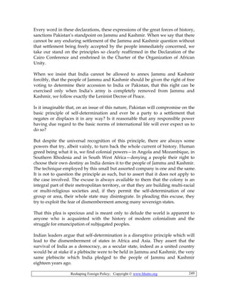 Reshaping Foreign Policy; Copyright © www.bhutto.org 249
Every word in these declarations, these expressions of the great forces of history,
sanctions Pakistan’s standpoint on Jammu and Kashmir. When we say that there
cannot be any enduring settlement of the Jammu and Kashmir question without
that settlement being freely accepted by the people immediately concerned, we
take our stand on the principles so clearly reaffirmed in the Declaration of the
Cairo Conference and enshrined in the Charter of the Organization of African
Unity.
When we insist that India cannot be allowed to annex Jammu and Kashmir
forcibly, that the people of Jammu and Kashmir should be given the right of free
voting to determine their accession to India or Pakistan, that this right can be
exercised only when India’s army is completely removed from Jammu and
Kashmir, we follow exactly the Leninist Decree of Peace.
Is it imaginable that, on an issue of this nature, Pakistan will compromise on the
basic principle of self-determination and ever be a party to a settlement that
negates or displaces it in any way? Is it reasonable that any responsible power
having due regard to the basic norms of international life will ever expect us to
do so?
But despite the universal recognition of this principle, there are always some
powers that try, albeit vainly, to turn back the whole current of history. Human
greed being what it is, we find colonial powers—in Angola and Mozambique, in
Southern Rhodesia and in South West Africa—denying a people their right to
choose their own destiny as India denies it to the people of Jammu and Kashmir.
The technique employed by this small but assorted company is one and the same.
It is not to question the principle as such, but to assert that it does not apply to
the case involved. The excuse is always available to them that the colony is an
integral part of their metropolitan territory, or that they are building multi-racial
or multi-religious societies and, if they permit the self-determination of one
group or area, their whole state may disintegrate. In pleading this excuse, they
try to exploit the fear of dismemberment among many sovereign states.
That this plea is specious and is meant only to delude the world is apparent to
anyone who is acquainted with the history of modern colonialism and the
struggle for emancipation of subjugated peoples.
Indian leaders argue that self-determination is a disruptive principle which will
lead to the dismemberment of states in Africa and Asia. They assert that the
survival of India as a democracy, as a secular state, indeed as a united country
would be at stake if a plebiscite were to be held in Jammu and Kashmir, the very
same plebiscite which India pledged to the people of Jammu and Kashmir
eighteen years ago.
 