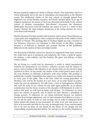 Reshaping Foreign Policy; Copyright © www.bhutto.org 25
become standard subjects for study in Islamic schools. The materialist school of
Greek philosophy led to the rise of rationalism and materialism in the Muslim
world. The intellectual clashes of the two schools of thought spread from
Baghdad over all the Muslim countries, and finally reached Spain. In an age of
religious fanaticism, the nature of God was discussed most freely in the various
schools of Muslim metropolises. Ibn-e-Rushd. (Averroes) the illustrious
philosopher discussed with full freedom the nature of God in a spirit of free
inquiry. Despite the rigid religious fanaticism of the ruling dynasty his views
were heard and tolerated.
Muslim literature has been prolific both in poetry and in prose; Omar Khyyam as
a poet pales into insignificance when compared with poets of the calibre of Sadi
or Hafiz or Nizami. The dazzling tales of Arabian Nights are only a fraction of
our literature. However, our literature is little known to the West, perhaps
because it is difficult to translate and perhaps because of the traditional
difference in the matters of style and subject matter.
The flowering of Muslim culture has derived its inspiration from many sources;
the Arabs have given it sensitivity and simplicity; the Turks, a spirit of vigour;
the Indians, a rare subtlety; and the Iranians, the grace and delicacy of their
creative talents.
We are living in a world torn by dissension, a world in which international
relations are dominated by two factors—collective security and the balance of
power, and according to the influence of our chaotic times we are forced to align
ourselves in blocs. In one breath, the leaders of the world preach peace and, in
the next, threaten to obliterate civilization with atom bombs. Our position is
pathetically unstable. Imperialism has sapped our vitality and drained our blood
in every part of the globe. This is the time when the young generation’ of
Muslims, who will be the leaders of a new force, of an order based on justice,
wants the end of exploitation. We still retain a host of homogeneous affinities
and with the unity of our culture we can unite again politically. In an Islamic
confederation lies the future security of the disciples of Mohammad. In order to
achieve this goal, we will have to tussle with destiny. To civilization we have
given the essence of growth, and in return we have become a plaything of
foreign powers. In Indonesia we are being butchered because we demand
freedom from foreign oppression, and we have enemies from Morocco to Java. I
do not ask for unity in order to seek revenge, but in order to safeguard those
rights which still remain in our possession. In order to be safe and secure, we
have to be powerful and that we can only do through unity. Force, unfortunately,
has to be met by force. In our hands lie the future of our people and the
responsibility of protecting their liberty. We will give to the world a blueprint of
 