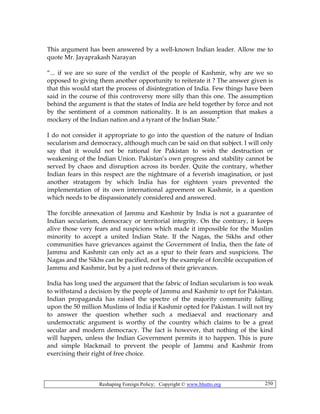 Reshaping Foreign Policy; Copyright © www.bhutto.org 250
This argument has been answered by a well-known Indian leader. Allow me to
quote Mr. Jayaprakash Narayan
“... if we are so sure of the verdict of the people of Kashmir, why are we so
opposed to giving them another opportunity to reiterate it ? The answer given is
that this would start the process of disintegration of India. Few things have been
said in the course of this controversy more silly than this one. The assumption
behind the argument is that the states of India are held together by force and not
by the sentiment of a common nationality. It is an assumption that makes a
mockery of the Indian nation and a tyrant of the Indian State.”
I do not consider it appropriate to go into the question of the nature of Indian
secularism and democracy, although much can be said on that subject. I will only
say that it would not be rational for Pakistan to wish the destruction or
weakening of the Indian Union. Pakistan’s own progress and stability cannot be
served by chaos and disruption across its border. Quite the contrary, whether
Indian fears in this respect are the nightmare of a feverish imagination, or just
another stratagem by which India has for eighteen years prevented the
implementation of its own international agreement on Kashmir, is a question
which needs to be dispassionately considered and answered.
The forcible annexation of Jammu and Kashmir by India is not a guarantee of
Indian secularism, democracy or territorial integrity. On the contrary, it keeps
alive those very fears and suspicions which made it impossible for the Muslim
minority to accept a united Indian State. If the Nagas, the Sikhs and other
communities have grievances against the Government of India, then the fate of
Jammu and Kashmir can only act as a spur to their fears and suspicions. The
Nagas and the Sikhs can be pacified, not by the example of forcible occupation of
Jammu and Kashmir, but by a just redress of their grievances.
India has long used the argument that the fabric of Indian secularism is too weak
to withstand a decision by the people of Jammu and Kashmir to opt for Pakistan.
Indian propaganda has raised the spectre of the majority community falling
upon the 50 million Muslims of India if Kashmir opted for Pakistan. I will not try
to answer the question whether such a mediaeval and reactionary and
undemocratic argument is worthy of the country which claims to be a great
secular and modern democracy. The fact is however, that nothing of the kind
will happen, unless the Indian Government permits it to happen. This is pure
and simple blackmail to prevent the people of Jammu and Kashmir from
exercising their right of free choice.
 