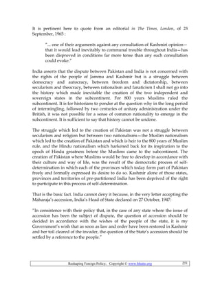 Reshaping Foreign Policy; Copyright © www.bhutto.org 251
It is pertinent here to quote from an editorial in The Times, London, of 23
September, 1965 :
“... one of their arguments against any consultation of Kashmiri opinion—
that it would lead inevitably to communal trouble throughout India—has
been disproved in conditions far more tense than any such consultation
could evoke.”
India asserts that the dispute between Pakistan and India is not concerned with
the rights of the people of Jammu and Kashmir but is a struggle between
democracy and autocracy, between freedom and dictatorship, between
secularism and theocracy, between rationalism and fanaticism I shall not go into
the history which made inevitable the creation of the two independent and
sovereign states in the subcontinent. For 800 years Muslims ruled the
subcontinent. It is for historians to ponder at the question why in the long period
of intermingling, followed by two centuries of unitary administration under the
British, it was not possible for a sense of common nationality to emerge in the
subcontinent. It is sufficient to say that history cannot be undone.
The struggle which led to the creation of Pakistan was not a struggle between
secularism and religion but between two nationalisms—the Muslim nationalism
which led to the creation of Pakistan and which is heir to the 800 years of Muslim
rule, and the Hindu nationalism which harkened back for its inspiration to the
epoch of Hindu greatness before the Muslims came to the subcontinent. The
creation of Pakistan where Muslims would be free to develop in accordance with
their culture and way of life, was the result of the democratic process of self-
determination in which each of the provinces which today form part of Pakistan
freely and formally expressed its desire to do so. Kashmir alone of those states,
provinces and territories of pre-partitioned India has been deprived of the right
to participate in this process of self-determination.
That is the basic fact. India cannot deny it because, in the very letter accepting the
Maharaja’s accession, India’s Head of State declared on 27 October, 1947:
“In consistence with their policy that, in the case of any state where the issue of
accession has been the subject of dispute, the question of accession should be
decided in accordance with the wishes of the people of the state, it is my
Government’s wish that as soon as law and order have been restored in Kashmir
and her toil cleared of the invader, the question of the State’s accession should be
settled by a reference to the people.”
 