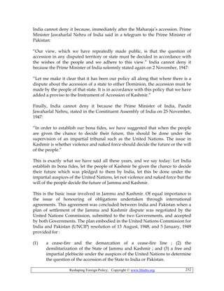 Reshaping Foreign Policy; Copyright © www.bhutto.org 252
India cannot deny it because, immediately after the Maharaja’s accession. Prime
Minister Jawaharlal Nehru of India said in a telegram to the Prime Minister of
Pakistan:
“Our view, which we have repeatedly made public, is that the question of
accession in any disputed territory or state must be decided in accordance with
the wishes of the people and we adhere to this view.” India cannot deny it
because the Prime Minister of India solemnly stated again on 2 November, 1947:
“Let me make it clear that it has been our policy all along that where there is a
dispute about the accession of a state to either Dominion, the accession must be
made by the people of that state. It is in accordance with this policy that we have
added a proviso to the Instrument of Accession of Kashmir.”
Finally, India cannot deny it because the Prime Minister of India, Pandit
Jawaharlal Nehru, stated in the Constituent Assembly of India on 25 November,
1947:
“In order to establish our bona fides, we have suggested that when the people
are given the chance to decide their future, this should be done under the
supervision of an impartial tribunal such as the United Nations. The issue in
Kashmir is whether violence and naked force should decide the future or the will
of the people.”
This is exactly what we have said all these years, and we say today: Let India
establish its bona fides, let the people of Kashmir be given the chance to decide
their future which was pledged to them by India, let this be done under the
impartial auspices of the United Nations, let not violence and naked force but the
will of the people decide the future of Jammu and Kashmir.
This is the basic issue involved in Jammu and Kashmir. Of equal importance is
the issue of honouring of obligations undertaken through international
agreements. This agreement was concluded between India and Pakistan when a
plan of settlement of the Jammu and Kashmir dispute was negotiated by the
United Nations Commission, submitted to the two Governments, and accepted
by both Governments. The plan embodied in the United Nations Commission for
India and Pakistan (UNCIP) resolution of 13 August, 1948, and 5 January, 1949
provided for :
(1) a cease-fire and the demarcation of a cease-fire line ; (2) the
demilitarization of the State of Jammu and Kashmir ; and (3) a free and
impartial plebiscite under the auspices of the United Nations to determine
the question of the accession of the State to India or Pakistan.
 