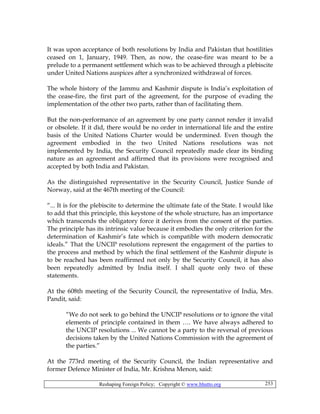 Reshaping Foreign Policy; Copyright © www.bhutto.org 253
It was upon acceptance of both resolutions by India and Pakistan that hostilities
ceased on 1, January, 1949. Then, as now, the cease-fire was meant to be a
prelude to a permanent settlement which was to be achieved through a plebiscite
under United Nations auspices after a synchronized withdrawal of forces.
The whole history of the Jammu and Kashmir dispute is India’s exploitation of
the cease-fire, the first part of the agreement, for the purpose of evading the
implementation of the other two parts, rather than of facilitating them.
But the non-performance of an agreement by one party cannot render it invalid
or obsolete. If it did, there would be no order in international life and the entire
basis of the United Nations Charter would be undermined. Even though the
agreement embodied in the two United Nations resolutions was not
implemented by India, the Security Council repeatedly made clear its binding
nature as an agreement and affirmed that its provisions were recognised and
accepted by both India and Pakistan.
As the distinguished representative in the Security Council, Justice Sunde of
Norway, said at the 467th meeting of the Council:
“... It is for the plebiscite to determine the ultimate fate of the State. I would like
to add that this principle, this keystone of the whole structure, has an importance
which transcends the obligatory force it derives from the consent of the parties.
The principle has its intrinsic value because it embodies the only criterion for the
determination of Kashmir’s fate which is compatible with modern democratic
ideals.” That the UNCIP resolutions represent the engagement of the parties to
the process and method by which the final settlement of the Kashmir dispute is
to be reached has been reaffirmed not only by the Security Council, it has also
been repeatedly admitted by India itself. I shall quote only two of these
statements.
At the 608th meeting of the Security Council, the representative of India, Mrs.
Pandit, said:
“We do not seek to go behind the UNCIP resolutions or to ignore the vital
elements of principle contained in them …. We have always adhered to
the UNCIP resolutions ... We cannot be a party to the reversal of previous
decisions taken by the United Nations Commission with the agreement of
the parties.”
At the 773rd meeting of the Security Council, the Indian representative and
former Defence Minister of India, Mr. Krishna Menon, said:
 
