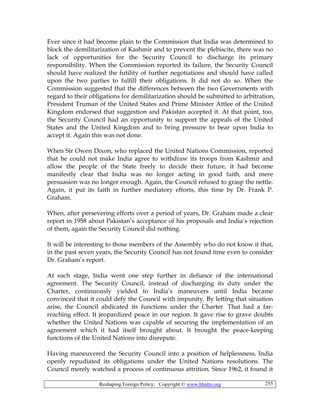 Reshaping Foreign Policy; Copyright © www.bhutto.org 255
Ever since it had become plain to the Commission that India was determined to
block the demilitarization of Kashmir and to prevent the plebiscite, there was no
lack of opportunities for the Security Council to discharge its primary
responsibility. When the Commission reported its failure, the Security Council
should have realized the futility of further negotiations and should have called
upon the two parties to fulfill their obligations. It did not do so. When the
Commission suggested that the differences between the two Governments with
regard to their obligations for demilitarization should be submitted to arbitration,
President Truman of the United States and Prime Minister Attlee of the United
Kingdom endorsed that suggestion and Pakistan accepted it. At that point, too,
the Security Council had an opportunity to support the appeals of the United
States and the United Kingdom and to bring pressure to bear upon India to
accept it. Again this was not done.
When Sir Owen Dixon, who replaced the United Nations Commission, reported
that he could not make India agree to withdraw its troops from Kashmir and
allow the people of the State freely to decide their future, it had become
manifestly clear that India was no longer acting in good faith, and mere
persuasion was no longer enough. Again, the Council refused to grasp the nettle.
Again, it put its faith in further mediatory efforts, this time by Dr. Frank P.
Graham.
When, after persevering efforts over a period of years, Dr. Graham made a clear
report in 1958 about Pakistan’s acceptance of his proposals and India’s rejection
of them, again the Security Council did nothing.
It will be interesting to those members of the Assembly who do not know it that,
in the past seven years, the Security Council has not found time even to consider
Dr. Graham’s report.
At each stage, India went one step further in defiance of the international
agreement. The Security Council, instead of discharging its duty under the
Charter, continuously yielded to India’s maneuvers until India became
convinced that it could defy the Council with impunity. By letting that situation
arise, the Council abdicated its functions under the Charter. That had a far-
reaching effect. It jeopardized peace in our region. It gave rise to grave doubts
whether the United Nations was capable of securing the implementation of an
agreement which it had itself brought about. It brought the peace-keeping
functions of the United Nations into disrepute.
Having maneuvered the Security Council into a position of helplessness, India
openly repudiated its obligations under the United Nations resolutions. The
Council merely watched a process of continuous attrition. Since 1962, it found it
 