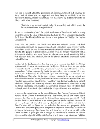 Reshaping Foreign Policy; Copyright © www.bhutto.org 257
was that it would retain the possession of Kashmir, which it had obtained by
force, and all there was to negotiate was how best to establish it in that
possession. Finally, India’s real attitude was made clear by its Home Minister on
1 July, 1965, when he stated:
“Kashmir is an integral part of India. It is a settled fact which cannot be
the subject of debate or negotiations.”
Such a declaration foreclosed the pacific settlement of the dispute. India brazenly
sought to annex the State of Jammu and Kashmir in 1964. Concurrently, for the
third time, Sheikh Abdullah was thrown into prison in 1965 by the Indian
Government.
What was the result? The result was that the tensions which had been
accumulating through the years exploded, and a situation arose precisely of the
kind about which we had warned the Security Council and the world for over a
decade. The people of Jammu and Kashmir could no longer be content with a
non-violent rebellion and were forced to take to arms, which eventually led to
war between India and Pakistan, one of the gravest situations ever faced by the
United Nations.
In view of the background of this dispute, we are certain that both the United
Nations and Pakistan, as a member of the United Nations, have arrived at the
crossroads. For the United Nations, there are two paths open. One is to continue
to condone further evasions by India to succumb to the pressures of power
politics, and to foreclose the chances of a just and enduring peace between India
and Pakistan. The other is to take prompt measures to secure a just and
honourable settlement of the Jammu and Kashmir dispute and to save India and
Pakistan from another catastrophe. Need I say that the fear and misery in both
countries, the grief and suffer ing endured, the blood that has been shed, all cry
out for an immediate settlement of the dispute on the only basis on which it can
be finally settled: the basis of the will of the people of Jammu and Kashmir.
It is upon the path chosen by the United Nations that Pakistan’s course will itself
depend. If the United Nations works for a settlement, not on our terms, but in
terms of the Charter, in terms of the international agreement accepted by both
parties, then Pakistan will not stint its co-operation in the slightest measure. If,
however, delays still prevail, if the expediencies of power politics rule the day,
then Pakistan will be forced to conclude that the norms and purposes of the
Charter and the actual practice of the political organs of the United Nations are
no longer in harmony. The choice that will then be forced upon us will be the
choice between a principle and a pledge, on the one side, and the dictates of
power, on the other. It will be painful, but it will involve no dilemma. Pakistan
 