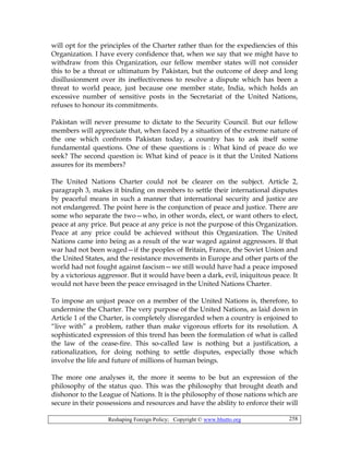 Reshaping Foreign Policy; Copyright © www.bhutto.org 258
will opt for the principles of the Charter rather than for the expediencies of this
Organization. I have every confidence that, when we say that we might have to
withdraw from this Organization, our fellow member states will not consider
this to be a threat or ultimatum by Pakistan, but the outcome of deep and long
disillusionment over its ineffectiveness to resolve a dispute which has been a
threat to world peace, just because one member state, India, which holds an
excessive number of sensitive posts in the Secretariat of the United Nations,
refuses to honour its commitments.
Pakistan will never presume to dictate to the Security Council. But our fellow
members will appreciate that, when faced by a situation of the extreme nature of
the one which confronts Pakistan today, a country has to ask itself some
fundamental questions. One of these questions is : What kind of peace do we
seek? The second question is: What kind of peace is it that the United Nations
assures for its members?
The United Nations Charter could not be clearer on the subject. Article 2,
paragraph 3, makes it binding on members to settle their international disputes
by peaceful means in such a manner that international security and justice are
not endangered. The point here is the conjunction of peace and justice. There are
some who separate the two—who, in other words, elect, or want others to elect,
peace at any price. But peace at any price is not the purpose of this Organization.
Peace at any price could be achieved without this Organization. The United
Nations came into being as a result of the war waged against aggressors. If that
war had not been waged—if the peoples of Britain, France, the Soviet Union and
the United States, and the resistance movements in Europe and other parts of the
world had not fought against fascism—we still would have had a peace imposed
by a victorious aggressor. But it would have been a dark, evil, iniquitous peace. It
would not have been the peace envisaged in the United Nations Charter.
To impose an unjust peace on a member of the United Nations is, therefore, to
undermine the Charter. The very purpose of the United Nations, as laid down in
Article 1 of the Charter, is completely disregarded when a country is enjoined to
“live with” a problem, rather than make vigorous efforts for its resolution. A
sophisticated expression of this trend has been the formulation of what is called
the law of the cease-fire. This so-called law is nothing but a justification, a
rationalization, for doing nothing to settle disputes, especially those which
involve the life and future of millions of human beings.
The more one analyses it, the more it seems to be but an expression of the
philosophy of the status quo. This was the philosophy that brought death and
dishonor to the League of Nations. It is the philosophy of those nations which are
secure in their possessions and resources and have the ability to enforce their will
 