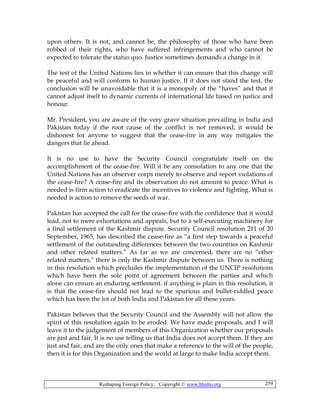 Reshaping Foreign Policy; Copyright © www.bhutto.org 259
upon others. It is not, and cannot be, the philosophy of those who have been
robbed of their rights, who have suffered infringements and who cannot be
expected to tolerate the status quo. Justice sometimes demands a change in it.
The test of the United Nations lies in whether it can ensure that this change will
be peaceful and will conform to human justice. If it does not stand the test, the
conclusion will be unavoidable that it is a monopoly of the “haves” and that it
cannot adjust itself to dynamic currents of international life based on justice and
honour.
Mr. President, you are aware of the very grave situation prevailing in India and
Pakistan today if the root cause of the conflict is not removed, it would be
dishonest for anyone to suggest that the cease-fire in any way mitigates the
dangers that lie ahead.
It is no use to have the Security Council congratulate itself on the
accomplishment of the cease-fire. Will it be any consolation to any one that the
United Nations has an observer corps merely to observe and report violations of
the cease-fire? A cease-fire and its observation do not amount to peace. What is
needed is firm action to eradicate the incentives to violence and fighting. What is
needed is action to remove the seeds of war.
Pakistan has accepted the call for the cease-fire with the confidence that it would
lead, not to mere exhortations and appeals, but to a self-executing machinery for
a final settlement of the Kashmir dispute. Security Council resolution 211 of 20
September, 1965, has described the cease-fire as “a first step towards a peaceful
settlement of the outstanding differences between the two countries on Kashmir
and other related matters.” As far as we are concerned, there are no “other
related matters,” there is only the Kashmir dispute between us. There is nothing
in this resolution which precludes the implementation of the UNCIP resolutions
which have been the sole point of agreement between the parties and which
alone can ensure an enduring settlement. if anything is plain in this resolution, it
is that the cease-fire should not lead to the spurious and bullet-riddled peace
which has been the lot of both India and Pakistan for all these years.
Pakistan believes that the Security Council and the Assembly will not allow the
spirit of this resolution again to be eroded. We have made proposals, and I will
leave it to the judgement of members of this Organization whether our proposals
are just and fair. It is no use telling us that India does not accept them. If they are
just and fair, and are the only ones that make a reference to the will of the people,
then it is for this Organization and the world at large to make India accept them.
 