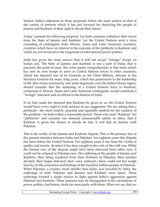 Reshaping Foreign Policy; Copyright © www.bhutto.org 260
Indeed, India’s objections to these proposals follow the same pattern as that of
the variety of pretexts which it has put forward for depriving the people of
Jammu and Kashmir of their right to decide their future.
Today I present the following proposal. Let both countries withdraw their forces
from the State of Jammu and Kashmir. Let the United Nations send a force
consisting of contingents from African, Asian and Latin American countries,
countries which have no interest in the outcome of the plebiscite in Kashmir and
which are not involved in the exigencies of international power politics.
India has given the stock answer that it will not accept “foreign” troops on
Indian soil. The State of Jammu and Kashmir is not a part of India; that is
precisely the point at issue. But what passes comprehension is that India which
has sent its own troops to serve in United Nations forces in other countries,
which has deputed one of its Generals as the Chief Military Adviser to the
Secretary-General for many long years, which has pretensions to the leadership
of the Afro-Asian community and seeks hegemony over the Indian Ocean region,
should consider that the stationing of a United Nations force in Kashmir,
composed of African, Asian and Latin American contingents, would constitute a
“foreign” intrusion and an affront to the honour of India.
If we had made the demand that Kashmir be given to us, the United Nations
would have every right to look askance at our suggestion. We are asking that a
plebiscite—the most orderly, peaceful and equitable method for the solution of
the problem—be held within a reasonable period. Those who read “Kashmir” for
“plebiscite” and consider our demand unreasonable admit, in effect, that if
Kashmir is given the chance to decide its fate, it will link its destiny with
Pakistan.
This is the reality of the Jammu and Kashmir dispute. This is the primary fact of
the present situation between India and Pakistan. For eighteen years this dispute
has been before the United Nations. For eighteen years it has been the victim of
apathy and inertia. At times it has been caught in the coils of the cold war. While
the human core of the dispute might have been obscured from other eyes, it
could not be eclipsed in Pakistan eyes. The suffering of the people of Jammu and
Kashmir, their being sundered from their brethren in Pakistan, their families
divided, their hopes deferred, their voice unheard—these could not but weigh
heavily on the conscience and feelings of the hundred million people of Pakistan.
When Pakistan, a country much smaller than India, was invaded by India, the
sufferings of both Pakistan and Jammu and Kashmir were fused. These
sufferings formed a single resolve to fight against India’s aggression against
Pakistan and Kashmir. These passions may be disregarded in the calculations of
power politics, but history deals far more justly with them. When we say that we
 