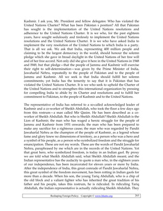 Reshaping Foreign Policy; Copyright © www.bhutto.org 263
Kashmir. I ask you, Mr. President and fellow delegates: Who has violated the
United Nations Charter? What has been Pakistan s position? All that Pakistan
has sought is the implementation of the United Nations resolutions and
adherence to the United Nations Charter. It is we who, for the past eighteen
years, have sought sedulously and tirelessly to implement the United Nations
resolutions and the United Nations Charter. It is we who have asked India to
implement the very resolution of the United Nations to which India is a party.
That is all we ask. We ask that India, representing 400 million people and
claiming to be the largest democracy in the world, should honour the solemn
pledge which she gave in broad daylight in the United Nations of her free will
and of her free accord. Not only did she give it here in the United Nations in 1948
and I949, but that pledge—that the people of Jammu and Kashmir will exercise
their right to self-determination—was given by the Prime Minister of India,
Jawaharlal Nehru, repeatedly to the people of Pakistan and to the people of
Jammu and Kashmir. All we seek is that India should fulfill her solemn
commitments; yet India has the temerity to say that it is Pakistan that has
violated the United Nations Charter. It is we who seek to uphold the Charter of
the United Nations and to strengthen this international organization by pressing
for compelling India to abide by its Charter and resolutions and to fulfill her
commitment to Pakistan, to the people of Kashmir and to the United Nations.
The representative of India has referred to a so-called acknowledged leader of
Kashmir and a co-worker of Sheikh Abdullah, who took the floor a few days ago
from this rostrum—a man called Mir Qasim. He has been described as a co-
worker of Sheikh Abdullah. But who is Sheikh Abdullah? Sheikh Abdullah is the
Lion of Kashmir; the man who has waged a heroic struggle for the people of
Jammu and Kashmir from 1931 onwards; the man who has been prepared to
make any sacrifice for a righteous cause; the man who was regarded by Pandit
Jawaharlal Nehru as the champion of the people of Kashmir, as a legend whose
fame and glory knew no dimensions of territory, as a person who was a hero and
a symbol of his people, as a person who symbolized freedom and the struggle for
emancipation. These are not my words. These are the words of Pandit Jawaharlal
Nehru, paraphrased by me which are in the records of the United Nations. Yet
that great hero, who symbolized freedom, is today in an Indian gaol. By proxy
we are told what Sheikh Abdullah said, what Sheikh Abdullah meant; and the
Indian representative has the audacity to quote a man who, in the eighteen years
of our independence, has been incarcerated for eleven years or more by India.
After the independence of India, this great comrade of Pandit Jawaharlal Nehru,
this great symbol of the freedom movement, has been rotting in Indian gaols for
more than a decade. When his son, the young Tariq Abdullah, who is a chip of
the old block and a valiant fighter who has inherited the great tradition of his
father and his people, takes this rostrum, he is ridiculed. In ridiculing Tariq
Abdullah, the Indian representative is actually ridiculing Sheikh Abdullah. They
 