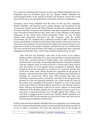 Reshaping Foreign Policy; Copyright © www.bhutto.org 264
have cause for ridiculing him, because it is that same Sheikh Abdullah who now
languishes and rots in Indian gaols. We say: Release Sheikh Abdullah, the
acknowledged leader of the people of Jammu and Kashmir, and let the world
hear what he has to say about the future of the State of Jammu and Kashmir.
Yesterday, when Tariq Abdullah took the floor, he did say that, originally,
Sheikh Abdullah, who had been given solemn pledges and assurances by the
Government of India and by the Prime Minister of India that a plebiscite would
be held in the State of Jammu and Kashmir, took those assurances at their face
value. He believed them because they came from a Prime Minister of the largest
democracy in the world—from Pandit Jawaharlal Nehru. In view of those
solemn and categorical assurances, he did cooperate with the Indian
Government, but on condition that a plebiscite would be held in the State of
Jammu and Kashmir to determine the future of the people of that state. However,
when time and experience showed that all the Indian Government meant was to
perpetrate a fraud on the people of Jammu and Kashmir, he was disillusioned.
This was not the first time in history that leaders of a people have been ensnared,
entrapped and deluded. Thus, when Tariq Abdullah took the floor, he said:
“This will give the Assembly some idea of the causes of my father’s
disillusionment with India. For a man who had been a staunch nationalist
all his life, a personal friend of Pandit Nehru, who condemned bigotry
and fanaticism, and under whose leadership Kashmir remained untainted
with any religious strife, it could not be but a wrench and a deep crisis to
raise the banner of revolt against Indian occupation of Kashmir. Much
though he loved the principles of secularism, he could not tolerate that,
under their cloak, India should throttle the aspirations of the people of
Kashmir, separate them from their brethren in Pakistan and hold them in
bondage. He warned Mr. Nehru from 1952 onwards that India was
following a disastrous policy in Kashmir, and that, if she reneged on the
promise of a fair and impartial plebiscite, she would forfeit all claims to
the respect and sympathy of the people of Kashmir as well as the people
of the world. When in 1953 he publicly stated his to view that the future of
India, Pakistan and Kashmir could not be secure without an honourable
settlement of the Kashmir dispute, he was deposed and put in gaol. For a
long time no legal proceedings were brought against him. When a case
was filed, it dragged on for several years. Finally, Sheikh Abdullah was
acquitted in 1964, but his freedom was short-lived. Since early this year he
has been kept in detention without trial.”
So this is the truth about Sheikh Abdullah who now languishes in an Indian gaol,
and who is being authoritatively quoted as representing the Kashmir position in
so far as India is concerned. Yet when the authentic voice of the people of
 