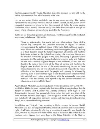 Reshaping Foreign Policy; Copyright © www.bhutto.org 265
Kashmir, represented by Tariq Abdullah, takes this rostrum we are told by the
Indian representative that what he utters is not true.
Let us see what Sheikh Abdullah has to say more recently. The Indian
representative has quoted Sheikh Abdullah in 1947, in 1948, in 1950, when. under
categorical assurances given by the Government of India, he made certain
statements which would, later on, betray and belie him and which, though no
longer of any relevance, are now being quoted to the Assembly.
But let us see the actual position, as it is today. The thinking of Sheikh Abdullah
as revealed in February 1958, is this:
“Since my release, after four and a half years of detention, I have tried to
explain my viewpoint and possible solutions in regard to various
problems facing the political future of the State. With sufficient clarity, I
hope, I have succeeded in elucidating the following principles: (a) So long
as a final decision about the future disposition of Jammu and Kashmir
State is not arrived at, the political uncertainty, the economic distress and
the miseries which the people of the State are facing at present cannot
terminate; (b) The existing strained relations between India and Pakistan
are not only a source of great danger to the solidarity of Asia but also
threaten the ruin of the people of the State of Jammu and Kashmir; the
dispute over Kashmir is one of the main contributing factors to these
strained relations; and (c) The ultimate decision with regard to the future
affiliation of the State rests with the people and can only be achieved by
allowing them to exercise their right to self-determination under impartial
international supervision in accordance with the universally recognised
methods —as has already been agreed to by the parties concerned—or
otherwise as is acceptable to them.”
Again, Sheikh Abdullah, addressing 20,000 people in Jammu on 9 April 1964—
not 1948 or 1949—declared emphatically that it would be wrong to claim that the
people of Jammu and Kashmir had already exercised their right of self-
determination through free general elections, when the truth was that all the
three elections held had been rigged. This charge was made, he, said, not only by
him but also by all opposition parties in Jammu and Kashmir, including the Jan
Sangh, an extremist Hindu organization.
In addition, on 15 April, 1964, speaking in Doda, a town in Jammu, Sheikh
Abdullah said that the argument that the people of Kashmir had exercised their
right of self-determination by electing a constituent assembly was beside the
point, because no election was held on the issue of accession. He added that the
elections were rigged, even according to the Prime Minister of the State of
 