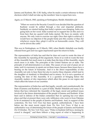 Reshaping Foreign Policy; Copyright © www.bhutto.org 266
Jammu and Kashmir, Mr. G.M. Sadiq, when he made a certain reference to those
elections which I shall not take up the members’ time to repeat here now.
Again, on 13 March, 1965, speaking at Nottingham, Sheikh Abdullah said:
“When we went to the Security Council it was decided that the question of
Kashmir would be settled through a free and impartial plebiscite.
Suddenly we started feeling that India’s opinion was changing. India was
going back on her word. India wanted me to support her on this and it is
from here that my quarrel with India started. We have no enmity with
anyone. We only want to exercise our right. Once that right is achieved, I
would have no objection if the people freely join this country or that, but
whichever course they adopt it will be an honourable course. They will
not be driven like cattle.”
This was in Nottingham, on 13 March, 1965, when Sheikh Abdullah was briefly
released from gaol and was again imprisoned upon his return to India.
The representative of India has said that he does not want to waste the time of
this Assembly by repeating all the arguments. None of us wish to waste the time
of this Assembly but much more is at stake than the time of this Assembly, much,
much more is at stake. The principles of the United Nations are at stake. The
principle of self-determination is at stake. The causes of war and of peace are at
stake, and it is necessary to speak out on these issues, because these issues have a
bearing on the future of humanity. And it is the direct responsibility of this
Assembly not only to hear them but also to resolve these disputes which lead to
the slaughter of mankind, to bloodshed and to misery. So it is not a question of
wasting the time of this Assembly. It is a question of bringing before this
Assembly matters of dire importance which affect the peace in our region and
which affect the future of our countries.
The representative of India has said that legally, morally and constitutionally the
State of Jammu and Kashmir is a part of India. Sheikh Abdullah and many of us
before that have informed the Assembly of the legal, moral and political issues
involved in the future determination of the people of Jammu and Kashmir. It has
been said in defence of the Indian contention that no uprising has ever taken
place and that at present there were only infiltrators who went in from Pakistan
to be of assistance to the people of Jammu and Kashmir. And, in support of this
contention, The New York Times has been quoted, authoritatively. I have here
before me the most recent report from The New York Times, if that is an
authoritative way of determining the future of the people of Jammu and Kashmir.
On 13 October, The New York Times says: “Police in Kashmir kill boys; stoning by
crowd is charged,” and there follows a long report of what is happening in
 
