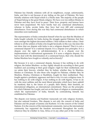 Reshaping Foreign Policy; Copyright © www.bhutto.org 269
Pakistan has friendly relations with all its neighbours, except, unfortunately,
India, and that is not because of any failing on the part of Pakistan. We have
friendly relations with Nepal which is a Hindu state. The majority of the people
of Nepal belong to the great Hindu religion. We have over ten million Hindus in
Pakistan and they have lived in peace. Their lives, property and honour have
never been jeopardized. We have hardly had any communal disturbances,
whereas in India, secular India, they have had over 600 odd communal
disturbances. Even during this war they had communal disturbances in which
minorities were maltreated.
The representative of India contradicts himself when he says that the Muslims of
India fought valiantly for India during the struggle against Pakistan; that they
were amongst the highest decorated soldiers. I bear tribute to their valour. I bear
tribute to all the soldiers of India who fought heroically in this war, but does this
not show that our dispute with India is not a religious dispute? That it is not a
communal dispute? It is a national dispute. It is a dispute over principles. It is a
dispute over the right to self-determination. It is a dispute over the
implementation of international agreements. If it were a religious dispute, if it
had to deal with the determination of a communal future, then why should the
Indian Muslims have fought so valiantly and so bravely?
But because it is not a communal dispute, because it has nothing to do with
religion, the Indian Muslims—as they rightly should do according to their great
tradition and according to their great religion—fight for their motherland, and
we salute their bravery, whether they be Indian, whether they be Muslims,
Hindus or Christians. So also those who fought for Pakistan, whether they be
Muslims, Hindus, Christians or Buddhists, fought for their motherland. They
fought against a predatory aggressor and that is why it is not a religious issue. It
has nothing to do with religion. It has nothing to do with bigotry. It has to do
with the most sublime and the most liberal principles which have been upheld
by mankind, that is, the future of a people, their liberty, their freedom, an
international obligation, an international commitment. These are the principles
for which Pakistan has fought, and not on the basis of religion or communalism,
which the representative of India, himself, by contradicting himself, has
established for Pakistan.
The dispute over Jammu and Kashmir transcends not only religious frontiers,
but also national frontiers. This dispute is not only the concern of India and
Pakistan and the people of Jammu and Kashmir. It is the concern of the United
Nations. It is the concern of the international community. Just as the international
community has supported the freedom movements throughout the world,
wherever they be whether in Asia, Africa or in any other part of the world, it is
 