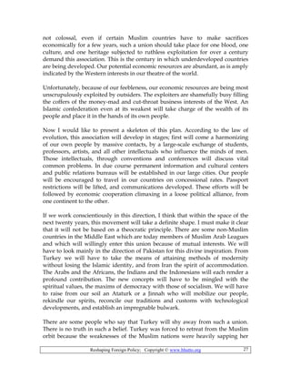 Reshaping Foreign Policy; Copyright © www.bhutto.org 27
not colossal, even if certain Muslim countries have to make sacrifices
economically for a few years, such a union should take place for one blood, one
culture, and one heritage subjected to ruthless exploitation for over a century
demand this association. This is the century in which underdeveloped countries
are being developed. Our potential economic resources are abundant, as is amply
indicated by the Western interests in our theatre of the world.
Unfortunately, because of our feebleness, our economic resources are being most
unscrupulously exploited by outsiders. The exploiters are shamefully busy filling
the coffers of the money-mad and cut-throat business interests of the West. An
Islamic confederation even at its weakest will take charge of the wealth of its
people and place it in the hands of its own people.
Now I would like to present a skeleton of this plan. According to the law of
evolution, this association will develop in stages; first will come a harmonizing
of our own people by massive contacts, by a large-scale exchange of students,
professors, artists, and all other intellectuals who influence the minds of men.
Those intellectuals, through conventions and conferences will discuss vital
common problems. In due course permanent information and cultural centers
and public relations bureaus will be established in our large cities. Our people
will be encouraged to travel in our countries on concessional rates. Passport
restrictions will be lifted, and communications developed. These efforts will be
followed by economic cooperation climaxing in a loose political alliance, from
one continent to the other.
If we work conscientiously in this direction, I think that within the space of the
next twenty years, this movement will take a definite shape. I must make it clear
that it will not be based on a theocratic principle. There are some non-Muslim
countries in the Middle East which are today members of Muslim Arab Leagues
and which will willingly enter this union because of mutual interests. We will
have to look mainly in the direction of Pakistan for this divine inspiration. From
Turkey we will have to take the means of attaining methods of modernity
without losing the Islamic identity, and from Iran the spirit of accommodation.
The Arabs and the Africans, the Indians and the Indonesians will each render a
profound contribution. The new concepts will have to be mingled with the
spiritual values, the maxims of democracy with those of socialism. We will have
to raise from our soil an Ataturk or a Jinnah who will mobilize our people,
rekindle our spirits, reconcile our traditions and customs with technological
developments, and establish an impregnable bulwark.
There are some people who say that Turkey will shy away from such a union.
There is no truth in such a belief. Turkey was forced to retreat from the Muslim
orbit because the weaknesses of the Muslim nations were heavily sapping her
 