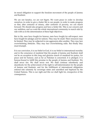 Reshaping Foreign Policy; Copyright © www.bhutto.org 270
its moral obligation to support the freedom movement of the people of Jammu
and Kashmir.
We are not fanatics, we are not bigots. We want peace in order to develop
ourselves, in order to give a better life to our people, in order to make progress
so that, after centuries of misery, after centuries of poverty, we can march
forward. We should also progress and have a better life. This is our concern and
our ambition, and we want the whole international community to march side by
side with us in the determination of these high objectives.
But in life, men have fought for honour, men have fought for self-respect, men
have fought for pledges and for nations. They may be small. Their resources may
be limited. They may be subjected to one aggression after another. They may face
overwhelming obstacles. They may face overwhelming odds. But finally they
must triumph.
It is our conviction, it is our belief in God, it is our belief in international morality
and in the conscience of mankind that the people of Jammu and Kashmir shall
not be an exception to this long and glorious march of mankind for justice, for
peace and for honour, and as far as Pakistan is concerned, it is pledged, it is
honour-bound to fulfill this promise to the people of Jammu and Kashmir. We
shall never tire. We shall never rest. We shall continue relentlessly and
dauntlessly for the achievement of the right to self-determination for the people
of Jammu and Kashmir, and for the fulfillment of international obligations
entered into solemnly by sovereign states and sanctified and baptized by the
United Nations. This is our right and this we shall fight for, irrespective of the
consequences.
 
