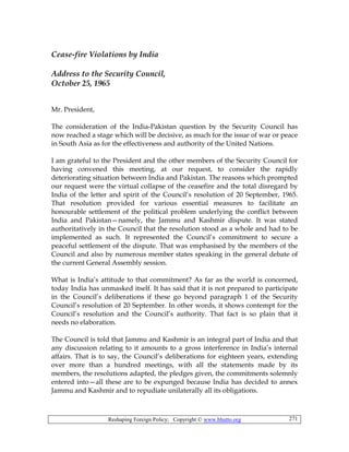 Reshaping Foreign Policy; Copyright © www.bhutto.org 271
Cease-fire Violations by India
Address to the Security Council,
October 25, 1965
Mr. President,
The consideration of the India-Pakistan question by the Security Council has
now reached a stage which will be decisive, as much for the issue of war or peace
in South Asia as for the effectiveness and authority of the United Nations.
I am grateful to the President and the other members of the Security Council for
having convened this meeting, at our request, to consider the rapidly
deteriorating situation between India and Pakistan. The reasons which prompted
our request were the virtual collapse of the ceasefire and the total disregard by
India of the letter and spirit of the Council’s resolution of 20 September, 1965.
That resolution provided for various essential measures to facilitate an
honourable settlement of the political problem underlying the conflict between
India and Pakistan—namely, the Jammu and Kashmir dispute. It was stated
authoritatively in the Council that the resolution stood as a whole and had to be
implemented as such. It represented the Council’s commitment to secure a
peaceful settlement of the dispute. That was emphasised by the members of the
Council and also by numerous member states speaking in the general debate of
the current General Assembly session.
What is India’s attitude to that commitment? As far as the world is concerned,
today India has unmasked itself. It has said that it is not prepared to participate
in the Council’s deliberations if these go beyond paragraph 1 of the Security
Council’s resolution of 20 September. In other words, it shows contempt for the
Council’s resolution and the Council’s authority. That fact is so plain that it
needs no elaboration.
The Council is told that Jammu and Kashmir is an integral part of India and that
any discussion relating to it amounts to a gross interference in India’s internal
affairs. That is to say, the Council’s deliberations for eighteen years, extending
over more than a hundred meetings, with all the statements made by its
members, the resolutions adapted, the pledges given, the commitments solemnly
entered into—all these are to be expunged because India has decided to annex
Jammu and Kashmir and to repudiate unilaterally all its obligations.
 