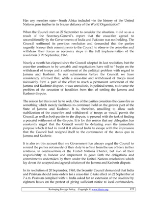 Reshaping Foreign Policy; Copyright © www.bhutto.org 272
Has any member state—South Africa included—in the history of the United
Nations gone further in its brazen defiance of the World Organization?
When the Council met on 27 September to consider the situation, it did so as a
result of the Secretary-General’s report that the cease-fire agreed to
unconditionally by the Governments of India and Pakistan was not holding. The
Council reaffirmed its previous resolution and demanded that the parties
urgently honour their commitments to the Council to observe the cease-fire and
withdraw their forces as necessary steps in the full implementation of the
resolution of 20 September, 1965.
Nearly a month has elapsed since the Council adopted its last resolution, but the
cease-fire continues to be unstable and negotiations have still to ‘ begin on the
withdrawal of troops and a settlement of the political problem with regard to
Jammu and Kashmir. In our submissions before the Council, we have
consistently affirmed that, while a cease-fire and withdrawal of troops must
necessarily form a part of the effort to reach a permanent settlement of the
Jammu and Kashmir dispute, it was unrealistic, in political terms, to divorce the
problem of the cessation of hostilities from that of settling the Jammu and
Kashmir dispute.
The reason for this is not far to seek. One of the parties considers the cease-fire as
something which merely facilitates its continued hold on the greater part of the
State of Jammu and Kashmir. It is, therefore, unwilling to allow such
stabilization of the cease-fire and withdrawal of troops as would permit the
Council, as well as both parties to the dispute, to proceed with the task of finding
a peaceful settlement of the dispute. It is for this reason that my delegation has
constantly urged that the Council would be defeating even the immediate
purpose which it had in mind if it allowed India to escape with the impression
that the Council had resigned itself to the continuance of the status quo in
Jammu and Kashmir.
It is also on this account that my Government has always urged the Council to
remind the parties not merely of their duty to refrain from the use of force in ther
relations, in contravention of the United Nations Charter, but also of their
responsibility to honour and implement in good faith the obligations and
commitments undertaken by them under the United Nations resolutions which
lay down the accepted and agreed solution of the Jammu and Kashmir dispute.
In its resolution of 20 September, 1965, the Security Council demanded that India
and Pakistan should issue orders for a cease-fire to take effect on 22 September at
7 a.m. Pakistan complied with it. India asked for an extension of the deadline by
eighteen hours on the pretext of giving sufficient notice to local commanders.
 