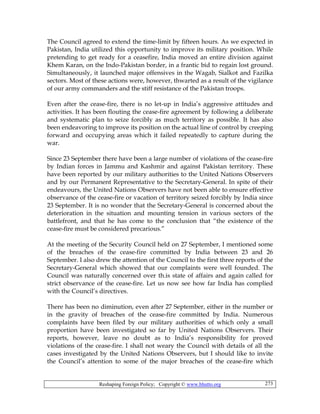 Reshaping Foreign Policy; Copyright © www.bhutto.org 273
The Council agreed to extend the time-limit by fifteen hours. As we expected in
Pakistan, India utilized this opportunity to improve its military position. While
pretending to get ready for a ceasefire, India moved an entire division against
Khem Karan, on the Indo-Pakistan border, in a frantic bid to regain lost ground.
Simultaneously, it launched major offensives in the Wagab, Sialkot and Fazilka
sectors. Most of these actions were, however, thwarted as a result of the vigilance
of our army commanders and the stiff resistance of the Pakistan troops.
Even after the cease-fire, there is no let-up in India’s aggressive attitudes and
activities. It has been flouting the cease-fire agreement by following a deliberate
and systematic plan to seize forcibly as much territory as possible. It has also
been endeavoring to improve its position on the actual line of control by creeping
forward and occupying areas which it failed repeatedly to capture during the
war.
Since 23 September there have been a large number of violations of the cease-fire
by Indian forces in Jammu and Kashmir and against Pakistan territory. These
have been reported by our military authorities to the United Nations Observers
and by our Permanent Representative to the Secretary-General. In spite of their
endeavours, the United Nations Observers have not been able to ensure effective
observance of the cease-fire or vacation of territory seized forcibly by India since
23 September. It is no wonder that the Secretary-General is concerned about the
deterioration in the situation and mounting tension in various sectors of the
battlefront, and that he has come to the conclusion that “the existence of the
cease-fire must be considered precarious.”
At the meeting of the Security Council held on 27 September, I mentioned some
of the breaches of the cease-fire committed by India between 23 and 26
September. I also drew the attention of the Council to the first three reports of the
Secretary-General which showed that our complaints were well founded. The
Council was naturally concerned over th.is state of affairs and again called for
strict observance of the cease-fire. Let us now see how far India has complied
with the Council’s directives.
There has been no diminution, even after 27 September, either in the number or
in the gravity of breaches of the cease-fire committed by India. Numerous
complaints have been filed by our military authorities of which only a small
proportion have been investigated so far by United Nations Observers. Their
reports, however, leave no doubt as to India’s responsibility for proved
violations of the cease-fire. I shall not weary the Council with details of all the
cases investigated by the United Nations Observers, but I should like to invite
the Council’s attention to some of the major breaches of the cease-fire which
 