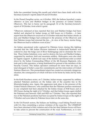 Reshaping Foreign Policy; Copyright © www.bhutto.org 274
India has committed during this month and which have been dealt with in the
Secretary-General’s reports dated 18 and 23 October.
In the Domel-Tanqdhar sector, on 6 October, 1965, the Indians launched a major
offensive at Jura and Shahkot bridges in the presence of United Nations
Observers. This fact is borne out by paragraph 12 of the Secretary-General’s
report of 18 October, from which I quote:
“Observers stationed at Jura reported that Jura and Shahkot bridges had been
shelled and attacked by Indian troops at 1045 hours on 6 October......A later
report from the Observers received on 13 October indicated that Indian attacks at
Jura and Shahkot bridges had continued in the presence of the Observers and
that Pakistan troops had returned the fire......In view of the heavy mortar firing,
the Observers had to withdraw west of Jura.”
An Indian operational order captured by Pakistan forces during this fighting
revealed that the 19th Indian Division stationed in Indian-held Kashmir was
ordered to clear the bulge east of River Kishenganga and to dominate the river
line. Three Indian battalions were used to destroy the Jura and Shahkot bridges,
supported by medium, field and mountain artillery. Helicopters were also used
for logistic support. A photo-scat copy of the skeleton operational order as noted
down by the Indian Commanding Officer of the 4th Kumaon Regiment, who
took part in this operation, is being distributed for perusal of the members of the
Security Council. This Indian operation continued for more than ten days, in
total disregard of India’s cease-fire commitments and the intervention of United
Nations Observers. This premeditated attack has created an extremely dangerous
situation, the consequences of which will have to be borne by India and by India
alone.
In the Kotli-Naushera sector, on 7, October, Indian troops, supported by artillery
attacked Pakistani positions on the Indian side of the ceasefire line in the
Khuiratta-Janghar area. Again, this aggression took place in the presence of the
United Nations Observers, who confirmed that the Pakistani position mentioned
in our complaint had been attacked by the Indian troops at 0140 hours and at
0215 hours during the night of 6-7 October, and that Indian troops again shelled
the Pakistani area between. 0265 and 0925 on 7 October. They also reported that
two of the Pakistani positions had been occupied by Indian troops on the night of
7 October and were taken by Pakistan forces later on the same day.
In the Uri-Poonch sectors, the Indians are building a road linking Poonch town
with Uri, thus committing a serious violation of the cease-fire. The UNMOGIP
have been informed of this violation and of the fact that Pakistan forces will have
to take action to prevent the construction of the road. Furthermore, as is now
 