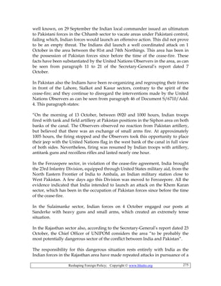 Reshaping Foreign Policy; Copyright © www.bhutto.org 275
well known, on 29 September the Indian local commander issued an ultimatum
to Pakistani forces in the Chhamb sector to vacate areas under Pakistani control,
failing which, Indian forces would launch an offensive action. This did not prove
to be an empty threat. The Indians did launch a well coordinated attack on 1
October in the area between the 81st and 74th Northings. This area has been in
the possession of Pakistan forces since before the time of the cease-fire. These
facts have been substantiated by the United Nations Observers in the area, as can
be seen from paragraph 11 to 21 of the Secretary-General’s report dated 7
October.
In Pakistan also the Indians have been re-organizing and regrouping their forces
in front of the Lahore, Sialkot and Kasur sectors, contrary to the spirit of the
cease-fire; and they continue to disregard the interventions made by the United
Nations Observers as can be seen from paragraph 46 of Document S/6710/Add.
4. This paragraph states:
“On the morning of 13 October, between 0920 and 1000 hours, Indian troops
fired with tank and field artillery at Pakistan positions in the Siphon area on both
banks of the canal. The Observers observed no reaction from Pakistan artillery,
but believed that there was an exchange of small arms fire. At approximately
1005 hours, the firing stopped and the Observers took this opportunity to place
their jeep with the United Nations flag in the west bank of the canal in full view
of both sides. Nevertheless, firing was resumed by Indian troops with artillery,
antitank guns and recoilless rifles and lasted nearly one hour.
In the Ferozepere sector, in violation of the cease-fire agreement, India brought
the 23rd Infantry Division, equipped through United States military aid, from the
North Eastern Frontier of India to Ambala, an Indian military station close to
West Pakistan. A few days ago this Division was moved to Ferozepore. All the
evidence indicated that India intended to launch an attack on the Khem Karan
sector, which has been in the occupation of Pakistan forces since before the time
of the cease-fire.
In the Sulaimanke sector, Indian forces on 4 October engaged our posts at
Sanderke with heavy guns and small arms, which created an extremely tense
situation.
In the Rajasthan sector also, according to the Secretary-General’s report dated 23
October, the Chief Officer of UNIPOM considers the area “to be probably the
most potentially dangerous sector of the conflict between India and Pakistan”.
The responsibility for this dangerous situation rests entirely with India as the
Indian forces in the Rajasthan area have made repeated attacks in pursuance of a
 