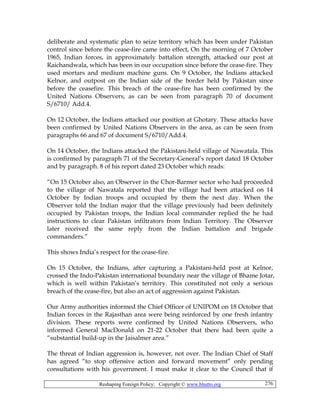 Reshaping Foreign Policy; Copyright © www.bhutto.org 276
deliberate and systematic plan to seize territory which has been under Pakistan
control since before the cease-fire came into effect, On the morning of 7 October
1965, Indian forces, in approximately battalion strength, attacked our post at
Raichandwala, which has been in our occupation since before the cease-fire. They
used mortars and medium machine guns. On 9 October, the Indians attacked
Kelnor, and outpost on the Indian side of the border held by Pakistan since
before the ceasefire. This breach of the cease-fire has been confirmed by the
United Nations Observers, as can be seen from paragraph 70 of document
S/6710/ Add.4.
On 12 October, the Indians attacked our position at Ghotary. These attacks have
been confirmed by United Nations Observers in the area, as can be seen from
paragraphs 66 and 67 of document S/6710/Add.4.
On 14 October, the Indians attacked the Pakistani-held village of Nawatala. This
is confirmed by paragraph 71 of the Secretary-General’s report dated 18 October
and by paragraph. 8 of his report dated 23 October which reads:
“On 15 October also, an Observer in the Chor-Barmer sector who had proceeded
to the village of Nawatala reported that the village had been attacked on 14
October by Indian troops and occupied by them the next day. When the
Observer told the Indian major that the village previously had been definitely
occupied by Pakistan troops, the Indian local commander replied the he had
instructions to clear Pakistan infiltrators from Indian Territory. The Observer
later received the same reply from the Indian battalion and brigade
commanders.”
This shows India’s respect for the cease-fire.
On 15 October, the Indians, after capturing a Pakistani-held post at Kelnor,
crossed the Indo-Pakistan international boundary near the village of Bhame Jotar,
which is well within Pakistan’s territory. This constituted not only a serious
breach of the cease-fire, but also an act of aggression against Pakistan.
Our Army authorities informed the Chief Officer of UNIPOM on 18 October that
Indian forces in the Rajasthan area were being reinforced by one fresh infantry
division. These reports were confirmed by United Nations Observers, who
informed General MacDonald on 21-22 October that there had been quite a
“substantial build-up in the Jaisalmer area.”
The threat of Indian aggression is, however, not over. The Indian Chief of Staff
has agreed “to stop offensive action and forward movement” only pending
consultations with his government. I must make it clear to the Council that if
 