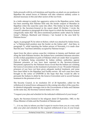 Reshaping Foreign Policy; Copyright © www.bhutto.org 277
India proceeds with its evil intentions and launches an attack on our positions in
Rajasthan the armed forces of Pakistan will take whatever military action is
deemed necessary in this and other sectors of the war front.
In a futile attempt to justify her aggressive action in the Rajasthan sector, India
has been asserting that Pakistan held only the border outpost of Munabao in
Rajasthan when the cease-fire came into effect. This Indian lie has been finally
nailed by the Secretary-General in his report dated 18 October. I invite the
Council’s attention to paragraph 68 of that report in which the Secretary-General
categorically states that “the above-mentioned positions under attack by Indian
troops”—Malesar, Raichand and Ghotary—”are located in the area held by
Pakistan forces.”
Again, in paragraph 70, he refers to Kelnor, which was attacked by Indian forces,
as “a Pakistan-held position near the border on the Indian side”. And then, in
paragraph 71, while reporting the Indian seizure of Nawatala, it is made clear
that this area “had been definitely occupied by Pakistan troops.”
Apart from the above serious cease-fire violations in Jammu and Kashmir and
along the Indo-Pakistan borders, the Indians have committed inhuman atrocities
on the civilian population in parts of Pakistan which are under their occupation.
Acts of barbarity being committed by Indian military authorities against
Pakistani prisoners of war have been reported to the Secretary-General.
Documents captured by the Pakistani forces reveal that the Indians are violating
the Geneva Convention on the treatment of prisoners of war. Wounded Pakistani
prisoners of war have not been given adequate medical treatment, and some
have been killed in the Rajasthan and Fazilka sectors. All such cases have been
brought to the notice of UNIPOM in the hope that they would be able to
persuade the Indians to abide by the Geneva Convention and to accord humane
treatment to the prisoners of war.
The Security Council, in its resolution 211 of 20 September, called for the
withdrawal of armed forces subsequent to the coming into effect of the cease-fire.
In identical telegraphic messages sent to the Governments of India and Pakistan
on the same day, the Secretary-General stated, inter alias:
“I request your plan and schedule for the indicated withdrawal of your troops.”
Again, the Secretary-General in his telegram dated 23 September, 1965, to the
Prime Minister of India and the President of Pakistan said:
“......it is my duty to inform you that I expect to receive from you at a very early
date your plan and schedule for the required withdrawal of any of your troops
 