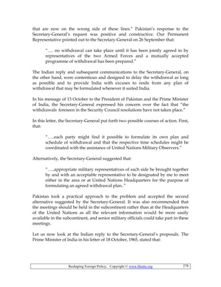 Reshaping Foreign Policy; Copyright © www.bhutto.org 278
that are now on the wrong side of these lines.” Pakistan’s response to the
Secretary-General’s request was positive and constructive. Our Permanent
Representative pointed out to the Secretary-General on 26 September that:
“…. no withdrawal can take place until it has been jointly agreed to by
representatives of the two Armed Forces and a mutually accepted
programme of withdrawal has been prepared.”
The Indian reply and subsequent communications to the Secretary-General, on
the other hand, were contentious and designed to delay the withdrawal as long
as possible and to provide India with excuses to resile from any plan of
withdrawal that may be formulated whenever it suited India.
In his message of 13 October to the President of Pakistan and the Prime Minister
of India, the Secretary-General expressed his concern over the fact that “the
withdrawals foreseen in the Security Council resolutions have not taken place.”
In this letter, the Secretary-General put forth two possible courses of action. First,
that:
“…..each party might find it possible to formulate its own plan and
schedule of withdrawal and that the respective time schedules might be
coordinated with the assistance of United Nations Military Observers.”
Alternatively, the Secretary-General suggested that:
“…..appropriate military representatives of each side be brought together
by and with an acceptable representative to be designated by me to meet
either in the area or at United Nations Headquarters for the purpose of
formulating an agreed withdrawal plan..”
Pakistan took a practical approach to the problem and accepted the second
alternative suggested by the Secretary-General. It was also recommended that
the meetings should be held in the subcontinent rather than at the Headquarters
of the United Nations as all the relevant information would be more easily
available in the subcontinent, and senior military officials could take part in these
meetings.
Let us now look at the Indian reply to the Secretary-General’s proposals. The
Prime Minister of India in his letter of 18 October, 1965, stated that:
 