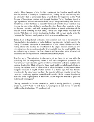 Reshaping Foreign Policy; Copyright © www.bhutto.org 28
vitality. Thus, because of the derelict position of the Muslim world and the
delicate position of Turkey in European affairs, Turkey for her own security had
no alternative but to concentrate fully towards the developments in the West.
Because of her unique position and strategic location, Turkey has been forced to
sign agreements with countries that have always sought to destroy her. She has
been forced to bow her head to a country thousands of miles away from her only
because she cannot turn today in another direction. Turkey has no desire to lose
her Islamic character, and with the organization of a potent unification of the
Muslim world, dictating its own terms, Turkey will align herself with her own
people. With her own people awakening, Turkey will one day gladly untie the
chains of the West and amalgamate with those who are of her own kind.
Today, I am as hopeful of an Islamic confederation as I was of the creation of
Pakistan before the division of India. Pakistan has taken its rightful place in the
family of nations; tomorrow a confederation of the Islamic nations will be a
reality. Those who mocked the foundation of the largest Muslim nation are now
retreating from their previous stands. It is inevitable that the small pebbles that
are endeavoring to obstruct the flow of events will be washed aside. We shall toil
ceaselessly for the rejuvenation and renaissance of our people.
Toynbee says, “Pan-Islamism is dormant—yet we have to reckon with the
possibility that the sleeper may awake, if ever the cosmopolitan proletariat of a
‘westernized’ world revolts against western domination and cries out for anti-
western leadership. That call might have incalculable psychological effects in
evoking the militant spirit of Islam--even if it has slumbered as long as the Seven
Sleepers—because it might awaken echoes of a heroic age. On two historic
occasions in the past, Islam has been the sign in which an oriental society has
risen up victoriously against an occidental intruder. If the present situation of
mankind were to precipitate a ‘race war’, Islam might be moved to play her
historic role once again.”
Destiny demands an Islamic association, political reality justifies it, posterity
awaits it, and by God we will have it. Courage is in our blood; we are the
children of a rich heritage. We shall succeed.
 