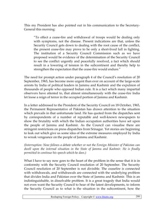 Reshaping Foreign Policy; Copyright © www.bhutto.org 280
This my President has also pointed out in his communication to the Secretary-
General this morning:
“To effect a cease-fire and withdrawal of troops would be dealing only
with symptoms, not the disease. Present indications are that, unless the
Security Council gets down to dealing with the root cause of the conflict,
the present cease-fire may prove to be only a short-lived lull in fighting.
The institution of a Security Council Commission such as we have
proposed would be evidence of the determination of the Security Council
to see the conflict urgently and peacefully resolved, a fact which should
result in a lowering of tension in the subcontinent and thereby help to
strengthen the expectation that the cease-fire would endure.”
The need for prompt action under paragraph 4 of the Council’s resolution of 20
September, 1965, has become more urgent than ever on account of the large-scale
arrests by India of political leaders in Jammu and Kashmir and the expulsion of
thousands of people who opposed Indian rule. It is a fact which many impartial
observers have attested to, that almost simultaneously with the cease-fire India
let loose a reign of terror in the occupied portion of Jammu and Kashmir.
In a letter addressed to the President of the Security Council on 18 October, 1965,
the Permanent Representative of Pakistan has drawn attention to the situation
which prevails in that unfortunate land. He has quoted from the dispatches sent
by correspondents of a number of reputable and well-known newspapers to
show the brutality with which the Indian occupation authorities have set upon
the people of Jammu and Kashmir. As the Council can visualise there are
stringent restrictions on press dispatches from Srinagar. Yet stories are beginning
to leak out which give us some idea of the extreme measures employed by India
to wreak vengeance on the people of Jammu and Kashmir.
(Interruption: Now follows a debate whether or not the Foreign Minister of Pakistan can
dwell upon the internal situation in the State of Jammu and Kashmir. He is finally
permitted to continue his speech which he does.)
What I have to say now goes to the heart of the problem in the sense that it is in
conformity with the Security Council resolution of 20 September. The Security
Council resolution of 20 September is not divisible. The ceasefire is connected
with withdrawals, and withdrawals are connected with the underlying problem
that divides India and Pakistan over the State of Jammu and Kashmir. This is an
indistinguishable, in dissolvable problem. It is a great tragedy that India would
not even want the Security Council to hear of the latest developments, to inform
the Security Council as to what is the situation in the subcontinent, how the
 