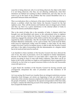 Reshaping Foreign Policy; Copyright © www.bhutto.org 281
cease-fire is being observed, why it is not being observed, the object with which
it is not being observed, why they are not effecting withdrawals, what their
intentions are behind not wanting to effect withdrawals, and why they do not
want to go to the heart of the problem that has caused bloodshed once in a
generation between India and Pakistan.
This is an indication; this is a betrayal, of the state of mind of India in refusing to
discuss a problem which has been before the Security Council for the last
eighteen years. They call the Jammu and Kashmir state an integral part of India
and they say that it is a gross interference in the internal affairs of India to
discuss the Jammu and Kashmir dispute.
This is the mind of India; this is the mentality of India. A dispute which has
brought war and bloodshed and misery to the subcontinent twice in eighteen
years, which has been before the Security Council for the last eighteen years,
which has engaged the attention of the whole world for the last eighteen years, is
regarded by India, unilaterally—like Mr. Ian Smith who regards the question of
Southern Rhodesia unilaterally—to be a part of India. The world must be blind,
truth must be suppressed, reality must be hidden, so that India, by the sheer
weight of its force, and by its military power, is able to defy the Security Council
and deny it the right of proceeding with the determination of a dispute which
has to be resolved and must be resolved.
I am thankful to those members of the Security Council who have allowed the
rule of law, the rules of procedure, not to be subjected to Indian intimidation,
because if the Security Council is to arm India with a super-veto, if the great
powers are going to move in step with India’s obduracy, then there can be no
justice in the world, and then we might as well implement what is regarded to be
a threat by us, but what we in good conscience believe to be the only honourable
course left open to us.
I again thank the members of the Security Council for having correctly and
courageously interpreted the rules of procedure and the resolution of 20
September.
As I was saying, the Council can visualise there are stringent restrictions on press
dispatches from Srinagar, yet stories are beginning to leak out which give us
some idea of the extreme measures employed by India to wreak vengeance upon
the people of Kashmir. A dispatch by the special correspondent of the Paris daily,
Le Figaro, contains the following account of his meeting with some of those who
have escaped the Indian terror:
 