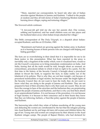 Reshaping Foreign Policy; Copyright © www.bhutto.org 283
“There, reported our correspondent, he heard tale after tale of Indian
atrocities against Moslems in Jammu and Kashmir. ‘I talked to the people
at random and they all told stories of India’s butchering Moslem families,
burning down villages, raping and torturing villagers.”
The Newsweek article continues:
“A ten-year-old girl told me she saw her parents shot. One woman,
sobbing and hysterical, said her small children were cut into pieces and
her husband taken away when Indian troops attacked her village.”
The Delhi correspondent of The Daily Telegraph, in a dispatch about Indian-
occupied Kashmir, said this on 12 October, 1965:
“Resentment and hatred are growing against the Indian army in Kashmir
as it is burning houses of those persons who are charged with helping and
hiding guerrillas.”
The facts are so overwhelming in their detail that it is impossible for me to do
them justice in this presentation. What has been reported in the press is
inevitably only a fragment of the reality which, were it visualized here, would so
stir the Council’s conscience as to bring immediate condemnation on India. And
India, fearing that all the truth would be told, brought about an unusual, an
extraordinary, procedural debate in which it had no right to be a party. For the
first time in the history of the Security Council, it brought about a procedural
debate to thwart the truth, to suppress the facts, to make reality out of the
falsehood of its policies. That is why they are not here tonight—not because of
procedural technicalities or legal niceties, but because under the bright lights of
the Security Council they do not want to hear the truth, they do not want to
know what they are doing to the people of Jammu and Kashmir. They are not
prepared to hear of their atrocities; that is why their seats are vacant. They do not
have the courage to hear of the atrocities and the barbarism they are perpetrating
against the people of Jammu and Kashmir, and that is why you find them absent
in an unprecedented fashion.. It is not because of the procedure, it is not because
of legal niceties; it is because in their conscience and in their hearts they know
that they are following, barbaric, a Nazi-like policy against the people of Jammu
and Kashmir.
The harrowing tales which they relate of Indians murdering all the young men
and abducting the women are corroborated by the fact that the refugees pouring
into Azad Kashmir are by and large old men; old women and children below the
age of ten. Young men and women are conspicuous by their absence in the Azad
Kashmir refugee camps. The people of Rajauri District, who had declared for
 