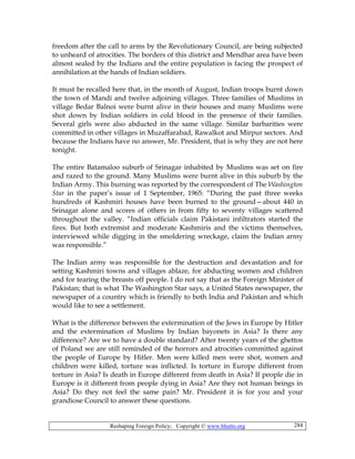 Reshaping Foreign Policy; Copyright © www.bhutto.org 284
freedom after the call to arms by the Revolutionary Council, are being subjected
to unheard of atrocities. The borders of this district and Mendhar area have been
almost sealed by the Indians and the entire population is facing the prospect of
annihilation at the hands of Indian soldiers.
It must be recalled here that, in the month of August, Indian troops burnt down
the town of Mandi and twelve adjoining villages. Three families of Muslims in
village Bedar Balnoi were burnt alive in their houses and many Muslims were
shot down by Indian soldiers in cold blood in the presence of their families.
Several girls were also abducted in the same village. Similar barbarities were
committed in other villages in Muzaffarabad, Rawalkot and Mirpur sectors. And
because the Indians have no answer, Mr. President, that is why they are not here
tonight.
The entire Batamaloo suburb of Srinagar inhabited by Muslims was set on fire
and razed to the ground. Many Muslims were burnt alive in this suburb by the
Indian Army. This burning was reported by the correspondent of The Washington
Star in the paper’s issue of 1 September, 1965: “During the past three weeks
hundreds of Kashmiri houses have been burned to the ground—about 440 in
Srinagar alone and scores of others in from fifty to seventy villages scattered
throughout the valley. “Indian officials claim Pakistani infiltrators started the
fires. But both extremist and moderate Kashmiris and the victims themselves,
interviewed while digging in the smoldering wreckage, claim the Indian army
was responsible.”
The Indian army was responsible for the destruction and devastation and for
setting Kashmiri towns and villages ablaze, for abducting women and children
and for tearing the breasts off people. I do not say that as the Foreign Minister of
Pakistan; that is what The Washington Star says, a United States newspaper, the
newspaper of a country which is friendly to both India and Pakistan and which
would like to see a settlement.
What is the difference between the extermination of the Jews in Europe by Hitler
and the extermination of Muslims by Indian bayonets in Asia? Is there any
difference? Are we to have a double standard? After twenty years of the ghettos
of Poland we are still reminded of the horrors and atrocities committed against
the people of Europe by Hitler. Men were killed men were shot, women and
children were killed, torture was inflicted. Is torture in Europe different from
torture in Asia? Is death in Europe different from death in Asia? If people die in
Europe is it different from people dying in Asia? Are they not human beings in
Asia? Do they not feel the same pain? Mr. President it is for you and your
grandiose Council to answer these questions.
 