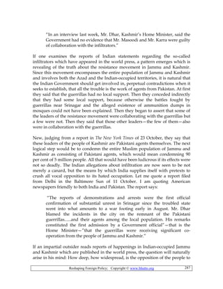 Reshaping Foreign Policy; Copyright © www.bhutto.org 287
“In an interview last week, Mr. Dhar, Kashmir’s Home Minister, said the
Government had no evidence that Mr. Masoodi and Mr. Karra were guilty
of collaboration with the infiltrators.”
If one examines the reports of Indian statements regarding the so-called
infiltrators which have appeared in the world press, a pattern emerges which is
revealing of the truth about the resistance movement in Jammu and Kashmir.
Since this movement encompasses the entire population of Jammu and Kashmir
and involves both the Azad and the Indian-occupied territories, it is natural that
the Indian Government should get involved in, perpetual contradictions when it
seeks to establish, that all the trouble is the work of agents from Pakistan. At first
they said that the guerrillas had no local support. Then they conceded indirectly
that they had some local support, because otherwise the battles fought by
guerrillas near Srinagar and the alleged existence of ammunition dumps in
mosques could not have been explained. Then they began to assert that some of
the leaders of the resistance movement were collaborating with the guerrillas but
a few were not. Then they said that those other leaders—the few of them—also
were in collaboration with the guerrillas.
New, judging from a report in The New York Times of 23 October, they say that
these leaders of the people of Kashmir are Pakistani agents themselves. The next
logical step would be to condemn the entire Muslim population of Jammu and
Kashmir as consisting of Pakistani agents, which would mean condemning 90
per cent of 5 million people. All that would have been ludicrous if its effects were
not so deadly. The Indian allegations about infiltration are now seen to be not
merely a canard, but the means by which India supplies itself with pretexts to
crush all vocal opposition to its hated occupation. Let me quote a report filed
from Delhi in the Baltimore Sun of 11 October. I am quoting American
newspapers friendly to both India and Pakistan. The report says:
“The reports of demonstrations and arrests were the first official
confirmation of substantial unrest in Srinagar since the troubled state
went into what amounts to a war footing early in August. Mr. Dhar
blamed the incidents in the city on the remnant of the Pakistani
guerrillas......and their agents among the local population. His remarks
constituted the first admission by a Government official”—that is the
Home Minister—”that the guerrillas were receiving significant co-
operation from the people of Jammu and Kashmir.”
If an impartial outsider reads reports of happenings in Indian-occupied Jammu
and Kashmir which are published in the world press, the question will naturally
arise in his mind: How deep, how widespread, is the opposition of the people to
 