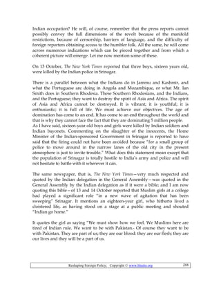 Reshaping Foreign Policy; Copyright © www.bhutto.org 288
Indian occupation? He will, of course, remember that the press reports cannot
possibly convey the full dimensions of the revolt because of the manifold
restrictions, because of censorship, barriers of language, and the difficulty of
foreign reporters obtaining access to the humbler folk. All the same, he will come
across numerous indications which can be pieced together and from which a
coherent picture will emerge. Let me now mention some of these.
On 13 October, The New York Times reported that three boys, sixteen years old,
were killed by the Indian police in Srinagar.
There is a parallel between what the Indians do in Jammu and Kashmir, and
what the Portuguese are doing in Angola and Mozambique, or what Mr. Ian
Smith does in Southern Rhodesia. These Southern Rhodesians, and the Indians,
and the Portuguese; they want to destroy the spirit of Asia and Africa. The spirit
of Asia and Africa cannot be destroyed. It is vibrant; it is youthful; it is
enthusiastic; it is full of life. We must achieve our objectives. The age of
domination has come to an end. It has come to an end throughout the world and
that is why they cannot face the fact that they are dominating 5 million people.
As I have said, sixteen-year old boys and girls were killed by Indian soldiers and
Indian bayonets. Commenting on the slaughter of the innocents, the Home
Minister of the Indian-sponsored Government in Srinagar is reported to have
said that the firing could not have been avoided because “for a small group of
police to move around in the narrow lanes of the old city in the present
atmosphere is just to invite trouble.” What does this statement mean except that
the population of Srinagar is totally hostile to India’s army and police and will
not hesitate to battle with it wherever it can.
The same newspaper, that is, The New York Times—very much respected and
quoted by the Indian delegation in the General Assembly—was quoted in the
General Assembly by the Indian delegation as if it were a bible; and I am now
quoting this bible—of 13 and 14 October reported that Muslim girls at a college
had played a significant role “in a new wave of agitation that has been
sweeping” Srinagar. It mentions an eighteen-year girl, who hitherto lived a
cloistered life, as having stood on a stage at a public meeting and shouted
“Indian go home.”
It quotes the girl as saying “We must show how we feel. We Muslims here are
tired of Indian rule. We want to be with Pakistan.- Of course they want to be
with Pakistan. They are part of us; they are our blood: they are our flesh; they are
our lives and they will be a part of us.
 