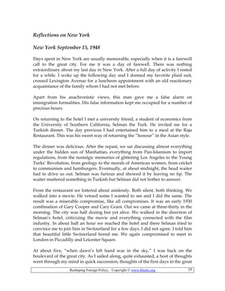 Reshaping Foreign Policy; Copyright © www.bhutto.org 29
Reflections on New York
New York September 15, 1948
Days spent in New York are usually memorable, especially when it is a farewell
call to the great city. For me it was a day of farewell. There was nothing
extraordinary about my last day in New York. After a full day of activity I rested
for a while. I woke up the following day and I donned my favorite plaid suit,
crossed Lexington Avenue for a luncheon appointment with an old reactionary
acquaintance of the family whom I had not met before.
Apart from his anachronistic views, this man gave me a false alarm on
immigration formalities. His false information kept me occupied for a number of
precious hours.
On returning to the hotel I met a university friend, a student of economics from
the University of Southern California, Selman the Turk. He invited me for a
Turkish dinner. The day previous I had entertained him to a meal at the Raja
Restaurant. This was his sweet way of returning the “honour” in the Asian style.
The dinner was delicious. After the repast, we sat discussing almost everything
under the hidden sun of Manhattan, everything from Pan-Islamism to import
regulations, from the nostalgic memories of glittering Los Angeles to the Young
Turks’ Revolution, from geology to the morals of American women, from cricket
to communism and hamburgers. Eventually, at about midnight, the head waiter
had to drive us out. Selman was furious and showed it by leaving no tip. The
waiter muttered something in Turkish but Selman did not bother to answer.
From the restaurant we loitered about aimlessly. Both silent, both thinking. We
walked into a movie. He vetoed some I wanted to see and I did the same. The
result was a miserable compromise, like all compromises. It was an early 1930
combination of Gary Cooper and Cary Grant. Out we came at three-thirty in the
morning. The city was half dozing but yet alive. We walked in the direction of
Selman’s hotel, criticizing the movie and everything connected with the film
industry. In about half an hour we reached the hotel and there Selman tried to
convince me to join him in Switzerland for a few days. I did not agree. I told him
that beautiful little Switzerland bored me. We again compromised to meet in
London in Piccadilly and Leicester Square.
At about five, “when dawn’s left hand was in the sky,” I was back on the
boulevard of the great city. As I sailed along, quite exhausted, a host of thoughts
went through my mind in quick succession, thoughts of the first days in the great
 