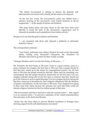 Reshaping Foreign Policy; Copyright © www.bhutto.org 290
“The Indian Government is seeking to destroy the Kashmir self-
determination movement with virtually all the means at its disposal.
“In the last few weeks, the Government’s policy has shifted from a
selective pruning of the movement’s most radical elements to all-out
suppression.”—of the people of Jammu and Kashmir.
“The large Indian police and army forces in the state have been used
liberally to break the back of the movement’s organization and to
dissuade its members and sympathizers from further activity.”
He goes on to say that the gaols in Jammu and Kashmir:
“......are crammed with those who demand a plebiscite to determine
Kashmir’s future.”
The correspondent continues:
“Last Friday, policemen and soldiers blocked all roads to the Hazaratbal
shrine, turning away thousands”—thousands, Mr. President—”of
Moslems who tried to go there for their weekly worship.
“Srinagar Moslems said it was the first Friday in 350 years........”
Mr. President, the first Friday in 350 years. Yours is a great country; yours is a
great continent, but imagine, the first time in 350 years that a people should be
told that they cannot go to the shrine for congregational prayers. For the first
time in 350 years the people should be told this—there must be something very
extraordinary that the people should be denied this for the first time. Can you
imagine Catholics being told for the first time in centuries that they should not
go to the Vatican to receive papal blessings? Can you imagine the Jews being told
that they cannot go to Jerusalem for their religious obligations? But the Muslims
of Jammu and Kashmir, for the first time in 350 years, were stopped from going
to their most holy shrine because the situation was such that India could not
tolerate religious freedom for the five million people of that state.
“The Government said that it had had to take the unusual action” - they regard
it as an unusual action—”to prevent a repetition of the violent demonstrations
that took place at the shrine last Monday.
“Action has also been taken to prevent Moslem merchants in Srinagar from
showing support for the self-determination movement.”
 