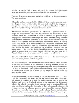 Reshaping Foreign Policy; Copyright © www.bhutto.org 292
Monday, occurred a clash between police and the mob of Kashmiri students
which Government spokesmen say might have terrible consequences.”
These are Government spokesmen saying that it will have terrible consequences.
The report continues:
“Hazratbal has become a symbol for right to self-determination campaign and a
last desperate throw by Kashmiris. It is clear that the plebiscite campaign in
Srinagar has been taken over completely by students and has become a kind of
children’s revolt terrifying in its innocent determination.”
When there is an almost general strike in a city when all popular leaders of a
people are thrown behind bars, when the police dare not move about in small
numbers, when the Government is driven to obstruct the people’s prayer
congregations, when schools and colleges are closed, when the young are in the
forefront of the opposition movement, it will be but a heartless soul who does
not conclude that this is an extreme situation which cannot possibly be allowed
to continue. The people of Jammu and Kashmir, themselves, are unarmed, they
are fighting their oppressors with only the weapons which the weak have always
used against the strong. The editor of the Frankfurter Allegmeine and the
correspondent of The New York Times whom I have quoted have both said that
people in Srinagar came to them and pleaded, “Please tell our story to the world.
Please tell them what you have seen here. You are now our only hope.”
It means, Mr. President, please tell the story to you and to the members of your
Council because you now are their only hope.
As I read these words, I am driven to ask the question: Are we here so hardened
in our hearts, so deadened in our conscience, so morally bankrupt, that we will
be deaf to this piteous pleading of a people groaning under the oppressor’s heel?
The truth of the reports I have quoted can be verified by a visit to any part of
Indian-occupied Jammu and Kashmir by any impartial observer from any
country in the world.
In our Permanent Representative’s letter to you, Mr. President, dated 18 October
1965, my Government suggested that the Secretary-General send immediately
his personal representative to visit the Indian-occupied part of Jammu and
Kashmir and gather a first-hand account of the situation. My Government
believes that what is happening in the occupied state of Jammu and Kashmir
today should be brought under the scrutiny of the whole world. This is, above all,
a human problem and a human question. Irrespective of the measures that the
Council may eventually decide to take in order to bring about or facilitate a final
settlement of the Jammu and Kashmir dispute, it is the Council’s duty to go to
 