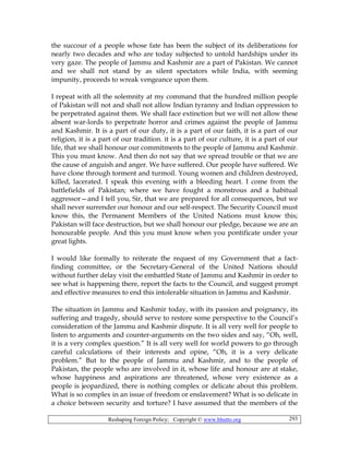 Reshaping Foreign Policy; Copyright © www.bhutto.org 293
the succour of a people whose fate has been the subject of its deliberations for
nearly two decades and who are today subjected to untold hardships under its
very gaze. The people of Jammu and Kashmir are a part of Pakistan. We cannot
and we shall not stand by as silent spectators while India, with seeming
impunity, proceeds to wreak vengeance upon them.
I repeat with all the solemnity at my command that the hundred million people
of Pakistan will not and shall not allow Indian tyranny and Indian oppression to
be perpetrated against them. We shall face extinction but we will not allow these
absent war-lords to perpetrate horror and crimes against the people of Jammu
and Kashmir. It is a part of our duty, it is a part of our faith, it is a part of our
religion, it is a part of our tradition. it is a part of our culture, it is a part of our
life, that we shall honour our commitments to the people of Jammu and Kashmir.
This you must know. And then do not say that we spread trouble or that we are
the cause of anguish and anger. We have suffered. Our people have suffered. We
have clone through torment and turmoil. Young women and children destroyed,
killed, lacerated. I speak this evening with a bleeding heart. I come from the
battlefields of Pakistan; where we have fought a monstrous and a habitual
aggressor—and I tell you, Sir, that we are prepared for all consequences, but we
shall never surrender our honour and our self-respect. The Security Council must
know this, the Permanent Members of the United Nations must know this;
Pakistan will face destruction, but we shall honour our pledge, because we are an
honourable people. And this you must know when you pontificate under your
great lights.
I would like formally to reiterate the request of my Government that a fact-
finding committee, or the Secretary-General of the United Nations should
without further delay visit the embattled State of Jammu and Kashmir in order to
see what is happening there, report the facts to the Council, and suggest prompt
and effective measures to end this intolerable situation in Jammu and Kashmir.
The situation in Jammu and Kashmir today, with its passion and poignancy, its
suffering and tragedy, should serve to restore some perspective to the Council’s
consideration of the Jammu and Kashmir dispute. It is all very well for people to
listen to arguments and counter-arguments on the two sides and say, “Oh, well,
it is a very complex question.” It is all very well for world powers to go through
careful calculations of their interests and opine, “Oh, it is a very delicate
problem.” But to the people of Jammu and Kashmir, and to the people of
Pakistan, the people who are involved in it, whose life and honour are at stake,
whose happiness and aspirations are threatened, whose very existence as a
people is jeopardized, there is nothing complex or delicate about this problem.
What is so complex in an issue of freedom or enslavement? What is so delicate in
a choice between security and torture? I have assumed that the members of the
 