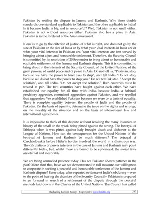 Reshaping Foreign Policy; Copyright © www.bhutto.org 297
Pakistan by settling the dispute in Jammu and Kashmir. Why these double
standards: one standard applicable to Pakistan and the other applicable to India?
Is it because India is big and is resourceful? Well, Pakistan is not small either.
Pakistan is not without resources either. Pakistan also has a place in Asia.
Pakistan is in the forefront of the Asian movement.
If one is to go by the criterion of justice, of what is right, one does not go by the
size of Pakistan or the size of India or by what your vital interests in India are or
what your vital interests in Pakistan are. Your vital interests are best served by
bringing about a just and honourable settlement. Therefore, the Security Council
is committed by its resolution of 20 September to bring about an honourable and
equitable settlement of the Jammu and Kashmir dispute. This it is committed to
bring about in the interests of the Security Council, of the United Nations, of the
great powers, of world peace and of peace in Asia. Do not tell us, “Pakistan, stop,
because we have the power to force you to stop”, and tell India “Do not stop,
because we do not have the power to stop you.” Do not tell Pakistan. “Accept the
solution”, and tell India, “Do not accept the solution.” Both countries must be
treated at par. The two countries have fought against each other. We have
established our equality for all time with India, because India, a habitual
predatory aggressor, committed aggression against Pakistan, and we repelled
that aggression. We established Pakistan because we were on a basis of equality.
There is complete equality between the people of India and the people of
Pakistan. On the basis of equality, determine the issue on the rights and wrongs,
on the morality of the situation and on the basis of international law and
international agreements.
It is impossible to think of this dispute without recalling the many instances in
history of the small or the weak being pitted against the strong. The betrayal of
Ethiopia when it was pitted against Italy brought death and dishonor to the
League of Nations. How can the consequences for the United Nations of the
betrayal of Jammu and Kashmir be much different? The betrayal cf
Czechoslovakia before Hitler’s hordes involved the world in a disastrous war.
The calculations of power interests in the case of Jammu and Kashmir may point
differently today, but, whilst these are bound to be ephemeral, the moral laws
are eternal and inexorable.
We are being counseled patience today. Has not Pakistan shown patience in the
past? More than that, have we not demonstrated in full measure our willingness
to cooperate in seeking a peaceful and honourable settlement of the Jammu and
Kashmir dispute? Even today, after repeated evidence of India’s obduracy—even
to the point of leaving the chamber of the Security Council—Pakistan is prepared
to go forward in search of a settlement of the dispute through the peaceful
methods laid down in the Charter of the United Nations. The Council has called
 