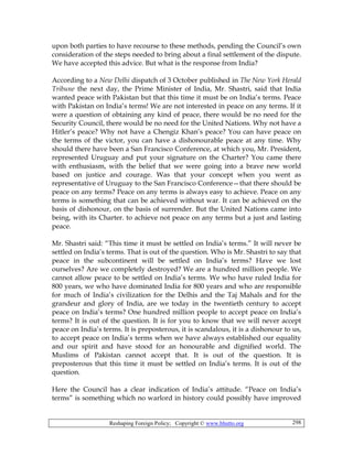 Reshaping Foreign Policy; Copyright © www.bhutto.org 298
upon both parties to have recourse to these methods, pending the Council’s own
consideration of the steps needed to bring about a final settlement of the dispute.
We have accepted this advice. But what is the response from India?
According to a New Delhi dispatch of 3 October published in The New York Herald
Tribune the next day, the Prime Minister of India, Mr. Shastri, said that India
wanted peace with Pakistan but that this time it must be on India’s terms. Peace
with Pakistan on India’s terms! We are not interested in peace on any terms. If it
were a question of obtaining any kind of peace, there would be no need for the
Security Council, there would be no need for the United Nations. Why not have a
Hitler’s peace? Why not have a Chengiz Khan’s peace? You can have peace on
the terms of the victor, you can have a dishonourable peace at any time. Why
should there have been a San Francisco Conference, at which you, Mr. President,
represented Uruguay and put your signature on the Charter? You came there
with enthusiasm, with the belief that we were going into a brave new world
based on justice and courage. Was that your concept when you went as
representative of Uruguay to the San Francisco Conference—that there should be
peace on any terms? Peace on any terms is always easy to achieve. Peace on any
terms is something that can be achieved without war. It can be achieved on the
basis of dishonour, on the basis of surrender. But the United Nations came into
being, with its Charter. to achieve not peace on any terms but a just and lasting
peace.
Mr. Shastri said: “This time it must be settled on India’s terms.” It will never be
settled on India’s terms. That is out of the question. Who is Mr. Shastri to say that
peace in the subcontinent will be settled on India’s terms? Have we lost
ourselves? Are we completely destroyed? We are a hundred million people. We
cannot allow peace to be settled on India’s terms. We who have ruled India for
800 years, we who have dominated India for 800 years and who are responsible
for much of India’s civilization for the Delhis and the Taj Mahals and for the
grandeur and glory of India, are we today in the twentieth century to accept
peace on India’s terms? One hundred million people to accept peace on India’s
terms? It is out of the question. It is for you to know that we will never accept
peace on India’s terms. It is preposterous, it is scandalous, it is a dishonour to us,
to accept peace on India’s terms when we have always established our equality
and our spirit and have stood for an honourable and dignified world. The
Muslims of Pakistan cannot accept that. It is out of the question. It is
preposterous that this time it must be settled on India’s terms. It is out of the
question.
Here the Council has a clear indication of India’s attitude. “Peace on India’s
terms” is something which no warlord in history could possibly have improved
 