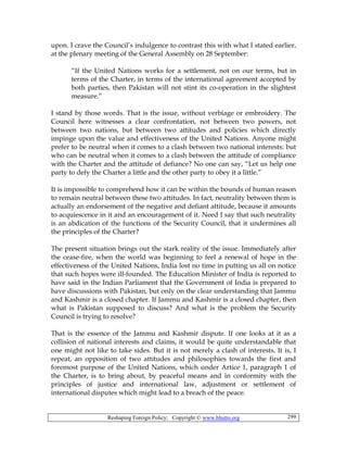 Reshaping Foreign Policy; Copyright © www.bhutto.org 299
upon. I crave the Council’s indulgence to contrast this with what I stated earlier,
at the plenary meeting of the General Assembly on 28 September:
“If the United Nations works for a settlement, not on our terms, but in
terms of the Charter, in terms of the international agreement accepted by
both parties, then Pakistan will not stint its co-operation in the slightest
measure.”
I stand by those words. That is the issue, without verbiage or embroidery. The
Council here witnesses a clear confrontation, not between two powers, not
between two nations, but between two attitudes and policies which directly
impinge upon the value and effectiveness of the United Nations. Anyone might
prefer to be neutral when it comes to a clash between two national interests: but
who can be neutral when it comes to a clash between the attitude of compliance
with the Charter and the attitude of defiance? No one can say, “Let us help one
party to defy the Charter a little and the other party to obey it a little.”
It is impossible to comprehend how it can be within the bounds of human reason
to remain neutral between these two attitudes. In fact, neutrality between them is
actually an endorsement of the negative and defiant attitude, because it amounts
to acquiescence in it and an encouragement of it. Need I say that such neutrality
is an abdication of the functions of the Security Council, that it undermines all
the principles of the Charter?
The present situation brings out the stark reality of the issue. Immediately after
the cease-fire, when the world was beginning to feel a renewal of hope in the
effectiveness of the United Nations, India lost no time in putting us all on notice
that such hopes were ill-founded. The Education Minister of India is reported to
have said in the Indian Parliament that the Government of India is prepared to
have discussions with Pakistan, but only on the clear understanding that Jammu
and Kashmir is a closed chapter. If Jammu and Kashmir is a closed chapter, then
what is Pakistan supposed to discuss? And what is the problem the Security
Council is trying to resolve?
That is the essence of the Jammu and Kashmir dispute. If one looks at it as a
collision of national interests and claims, it would be quite understandable that
one might not like to take sides. But it is not merely a clash of interests. It is, I
repeat, an opposition of two attitudes and philosophies towards the first and
foremost purpose of the United Nations, which under Artice 1, paragraph 1 of
the Charter, is to bring about, by peaceful means and in conformity with the
principles of justice and international law, adjustment or settlement of
international disputes which might lead to a breach of the peace.
 