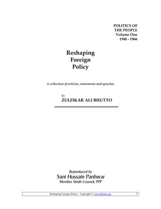 Reshaping Foreign Policy; Copyright © www.bhutto.org 3
POLITICS OF
THE PEOPLE
Volume One
1948 - 1966
Reshaping
Foreign
Policy
A collection of articles, statements and speeches
by
ZULFIKAR ALI BHUTTO
Reproduced by
Sani Hussain Panhwar
Member Sindh Council, PPP
 