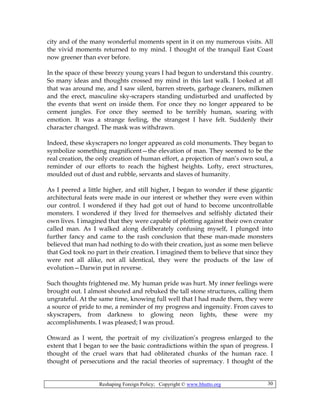 Reshaping Foreign Policy; Copyright © www.bhutto.org 30
city and of the many wonderful moments spent in it on my numerous visits. All
the vivid moments returned to my mind. I thought of the tranquil East Coast
now greener than ever before.
In the space of these breezy young years I had begun to understand this country.
So many ideas and thoughts crossed my mind in this last walk. I looked at all
that was around me, and I saw silent, barren streets, garbage cleaners, milkmen
and the erect, masculine sky-scrapers standing undisturbed and unaffected by
the events that went on inside them. For once they no longer appeared to be
cement jungles. For once they seemed to be terribly human, soaring with
emotion. It was a strange feeling, the strangest I have felt. Suddenly their
character changed. The mask was withdrawn.
Indeed, these skyscrapers no longer appeared as cold monuments. They began to
symbolize something magnificent—the elevation of man. They seemed to be the
real creation, the only creation of human effort, a projection of man’s own soul, a
reminder of our efforts to reach the highest heights. Lofty, erect structures,
moulded out of dust and rubble, servants and slaves of humanity.
As I peered a little higher, and still higher, I began to wonder if these gigantic
architectural feats were made in our interest or whether they were even within
our control. I wondered if they had got out of hand to become uncontrollable
monsters. I wondered if they lived for themselves and selfishly dictated their
own lives. I imagined that they were capable of plotting against their own creator
called man. As I walked along deliberately confusing myself, I plunged into
further fancy and came to the rash conclusion that these man-made monsters
believed that man had nothing to do with their creation, just as some men believe
that God took no part in their creation. I imagined them to believe that since they
were not all alike, not all identical, they were the products of the law of
evolution—Darwin put in reverse.
Such thoughts frightened me. My human pride was hurt. My inner feelings were
brought out. I almost shouted and rebuked the tall stone structures, calling them
ungrateful. At the same time, knowing full well that I had made them, they were
a source of pride to me, a reminder of my progress and ingenuity. From caves to
skyscrapers, from darkness to glowing neon lights, these were my
accomplishments. I was pleased; I was proud.
Onward as I went, the portrait of my civilization’s progress enlarged to the
extent that I began to see the basic contradictions within the span of progress. I
thought of the cruel wars that had obliterated chunks of the human race. I
thought of persecutions and the racial theories of supremacy. I thought of the
 