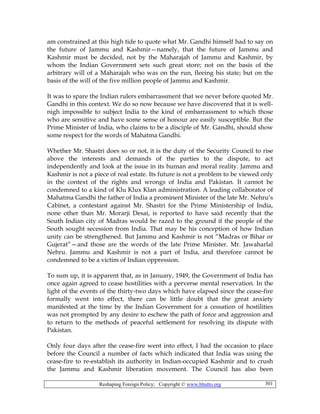 Reshaping Foreign Policy; Copyright © www.bhutto.org 301
am constrained at this high tide to quote what Mr. Gandhi himself had to say on
the future of Jammu and Kashmir—namely, that the future of Jammu and
Kashmir must be decided, not by the Maharajah of Jammu and Kashmir, by
whom the Indian Government sets such great store; not on the basis of the
arbitrary will of a Maharajah who was on the run, fleeing his state; but on the
basis of the will of the five million people of Jammu and Kashmir.
It was to spare the Indian rulers embarrassment that we never before quoted Mr.
Gandhi in this context. We do so now because we have discovered that it is well-
nigh impossible to subject India to the kind of embarrassment to which those
who are sensitive and have some sense of honour are easily susceptible. But the
Prime Minister of India, who claims to be a disciple of Mr. Gandhi, should show
some respect for the words of Mahatma Gandhi.
Whether Mr. Shastri does so or not, it is the duty of the Security Council to rise
above the interests and demands of the parties to the dispute, to act
independently and look at the issue in its human and moral reality. Jammu and
Kashmir is not a piece of real estate. Its future is not a problem to be viewed only
in the context of the rights and wrongs of India and Pakistan. It cannot be
condemned to a kind of Klu Klux Klan administration. A leading collaborator of
Mahatma Gandhi the father of India a prominent Minister of the late Mr. Nehru’s
Cabinet, a contestant against Mr. Shastri for the Prime Ministership of India,
none other than Mr. Morarji Desai, is reported to have said recently that the
South Indian city of Madras would be razed to the ground if the people of the
South sought secession from India. That may be his conception of how Indian
unity can be strengthened. But Jammu and Kashmir is not “Madras or Bihar or
Gujerat”—and those are the words of the late Prime Minister. Mr. Jawaharlal
Nehru. Jammu and Kashmir is not a part of India, and therefore cannot be
condemned to be a victim of Indian oppression.
To sum up, it is apparent that, as in January, 1949, the Government of India has
once again agreed to cease hostilities with a perverse mental reservation. In the
light of the events of the thirty-two days which have elapsed since the cease-fire
formally went into effect, there can be little doubt that the great anxiety
manifested at the time by the Indian Government for a cessation of hostilities
was not prompted by any desire to eschew the path of force and aggression and
to return to the methods of peaceful settlement for resolving its dispute with
Pakistan.
Only four days after the cease-fire went into effect, I had the occasion to place
before the Council a number of facts which indicated that India was using the
cease-fire to re-establish its authority in Indian-occupied Kashmir and to crush
the Jammu and Kashmir liberation movement. The Council has also been
 