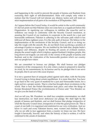 Reshaping Foreign Policy; Copyright © www.bhutto.org 303
and happening in the world to prevent the people of Jammu and Kashmir from
exercising their right of self-determination. India will comply only when it
realizes that the Council will not tolerate any dilatory tactics and will insist on
strict implementation of all parts of its resolution of 20 September, 1965.
As I appear before the Council today, it would be unfair to the world community
if I did not point out that Pakistan does not come here as a supplicant before this
Organization. In signifying our willingness to stabilize the cease-fire and to
withdraw our troops in conformity with the Security Council resolution, in
assuring the Council of our readiness to cooperate in the search for a just and
honourable settlement, Pakistan is adhering to the self-same path which it has
followed all these eighteen years. It is the only path of honour. We believe in the
implementation of the resolutions of the Security Council, and in so doing we
take the rough with the smooth. We, do not flinch from sacrificing a position of
advantage if justice so requires. We are fortified by the faith that, despite India’s
arrogance and obduracy, despite its flouting all canons of civilized conduct,
despite the armed might which it deploys against Kashmir’s helpless people, this
long-drawn-out tragedy can end only in the victory of the people of Jammu and
Kashmir and in the vindication of the honourable position which our country
and our people have taken.
We are committed to honour our pledges. We shall honour our pledges
irrespective of the consequences. It is only when a nation is prepared to stand by
its word, by its commitments, by its honour and by its pledges that it can serve
its people, that it can serve the cause of peace.
It is not a question here of unequals pitted against each other, with the Security
Council trying to bring about certain equilibrium. It is more than that. You have
to go back to the very quest of mankind for a just and Honourable future, for a
right and for a proper society. That is what has brought about revolutions in the
world. That is how the French Revolution took place; and when the Kings of
Europe threatened France the revolutionaries of France said: “You threaten us:
we give you the head of a King”.
And we tell you, Mr. President, we shall face complete extermination; we shall
face destruction; we shall never dishonour our pledge. We shall fight by the
people of Jammu and Kashmir, and we shall honour that pledge irrespective of
what the Security Council does, irrespective of what the great powers do. This is
a part of our faith: it is ingrained and enshrined in our very civilization. And we
know it—each and every Pakistani knows, men, women and children. That is
why we are able to face aggression from a country six times our size. We have
fought it heroically, bravely: and when the history of that is written, it will be
enshrined in the annals of mankind.
 